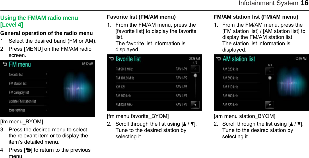 Infotainment System 16 Using the FM/AM radio menu [Level 4] General operation of the radio menu 1.  Select the desired band (FM or AM). 2.  Press [MENU] on the FM/AM radio screen.  [fm menu_BYOM] 3.  Press the desired menu to select the relevant item or to display the item’s detailed menu. 4. Press [4] to return to the previous menu. Favorite list (FM/AM menu) 1.  From the FM/AM menu, press the [favorite list] to display the favorite list.  The favorite list information is displayed.  [fm menu favorite_BYOM] 2.  Scroll through the list using [Q / R]. Tune to the desired station by selecting it. FM/AM station list (FM/AM menu)   1.  From the FM/AM menu, press the [FM station list] / [AM station list] to display the FM/AM station list. The station list information is displayed.  [am menu station_BYOM] 2.  Scroll through the list using [Q / R]. Tune to the desired station by selecting it. 