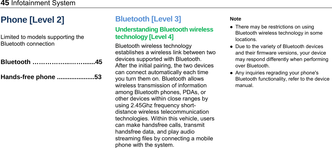 45 Infotainment System Phone [Level 2] Limited to models supporting the Bluetooth connection  Bluetooth ……………...…….......45 Hands-free phone .....................53 Bluetooth [Level 3] Understanding Bluetooth wireless technology [Level 4] Bluetooth wireless technology establishes a wireless link between two devices supported with Bluetooth. After the initial pairing, the two devices can connect automatically each time you turn them on. Bluetooth allows wireless transmission of information among Bluetooth phones, PDAs, or other devices within close ranges by using 2.45Ghz frequency short-distance wireless telecommunication technologies. Within this vehicle, users can make handsfree calls, transmit handsfree data, and play audio streaming files by connecting a mobile phone with the system.  Note  There may be restrictions on using Bluetooth wireless technology in some locations.  Due to the variety of Bluetooth devices and their firmware versions, your device may respond differently when performing over Bluetooth.  Any inquiries regrading your phone&apos;s Bluetooth functionality, refer to the device manual.  