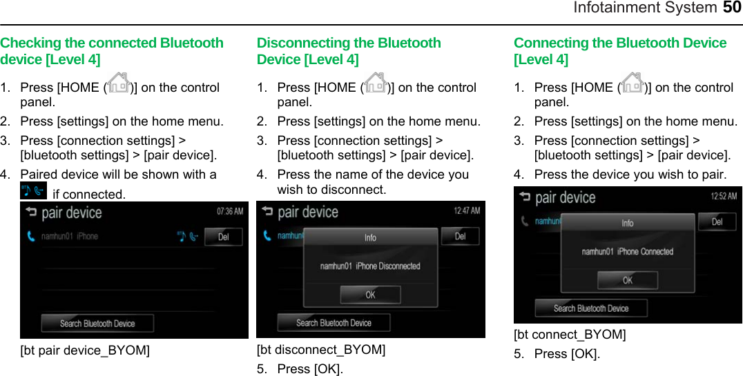 Infotainment System 50 Checking the connected Bluetooth device [Level 4] 1.  Press [HOME ( )] on the control panel. 2.  Press [settings] on the home menu. 3.  Press [connection settings] &gt; [bluetooth settings] &gt; [pair device]. 4.  Paired device will be shown with a  if connected.  [bt pair device_BYOM]  Disconnecting the Bluetooth Device [Level 4] 1.  Press [HOME ( )] on the control panel. 2.  Press [settings] on the home menu. 3.  Press [connection settings] &gt; [bluetooth settings] &gt; [pair device]. 4.  Press the name of the device you wish to disconnect.  [bt disconnect_BYOM] 5. Press [OK].  Connecting the Bluetooth Device [Level 4] 1.  Press [HOME ( )] on the control panel. 2.  Press [settings] on the home menu. 3.  Press [connection settings] &gt; [bluetooth settings] &gt; [pair device]. 4.  Press the device you wish to pair.  [bt connect_BYOM] 5. Press [OK].  