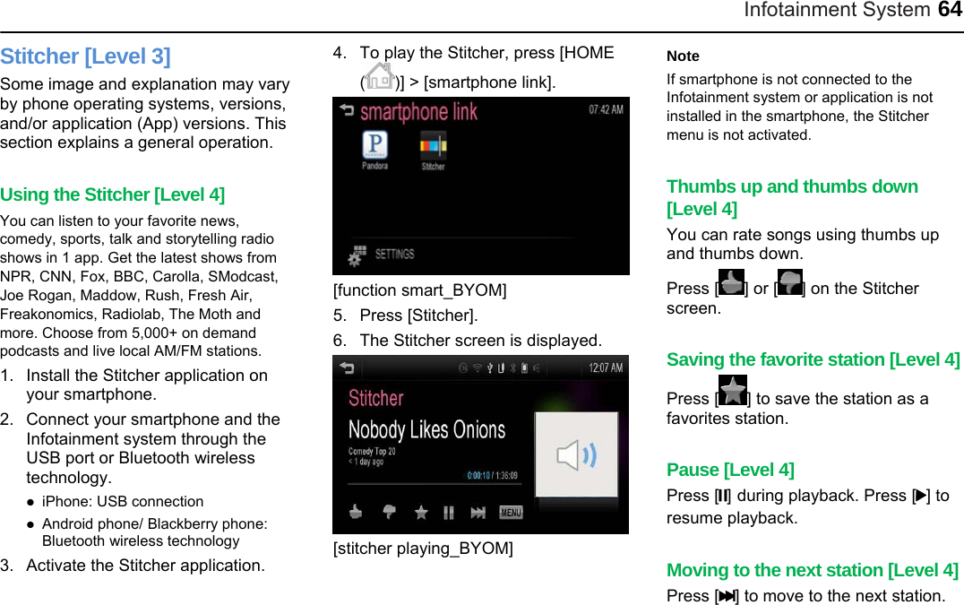 Infotainment System 64 Stitcher [Level 3] Some image and explanation may vary by phone operating systems, versions, and/or application (App) versions. This section explains a general operation.  Using the Stitcher [Level 4] You can listen to your favorite news, comedy, sports, talk and storytelling radio shows in 1 app. Get the latest shows from NPR, CNN, Fox, BBC, Carolla, SModcast, Joe Rogan, Maddow, Rush, Fresh Air, Freakonomics, Radiolab, The Moth and more. Choose from 5,000+ on demand podcasts and live local AM/FM stations. 1.  Install the Stitcher application on your smartphone. 2.  Connect your smartphone and the Infotainment system through the USB port or Bluetooth wireless technology.  iPhone: USB connection  Android phone/ Blackberry phone: Bluetooth wireless technology 3.  Activate the Stitcher application.   4.  To play the Stitcher, press [HOME ()] &gt; [smartphone link].  [function smart_BYOM] 5. Press [Stitcher]. 6.  The Stitcher screen is displayed.  [stitcher playing_BYOM]  Note If smartphone is not connected to the Infotainment system or application is not installed in the smartphone, the Stitcher menu is not activated.  Thumbs up and thumbs down [Level 4] You can rate songs using thumbs up and thumbs down. Press [ ] or [ ] on the Stitcher screen.  Saving the favorite station [Level 4] Press [ ] to save the station as a favorites station.    Pause [Level 4] Press [w] during playback. Press [r] to resume playback.  Moving to the next station [Level 4] Press [l] to move to the next station. 