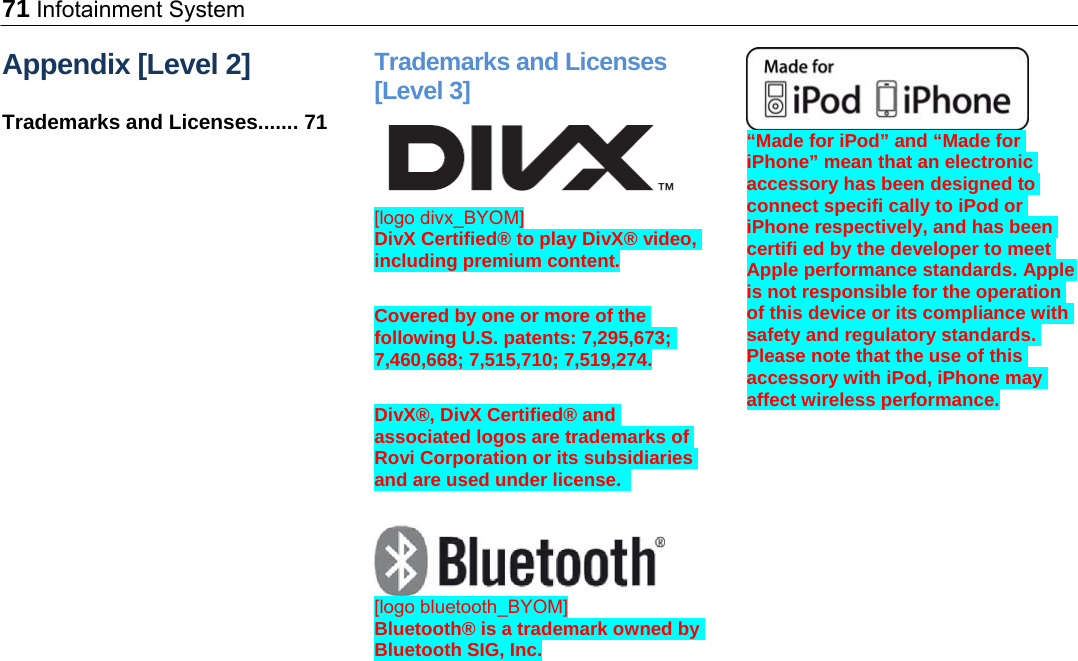 71 Infotainment System Appendix [Level 2] Trademarks and Licenses....... 71 Trademarks and Licenses [Level 3]  [logo divx_BYOM] DivX Certified® to play DivX® video, including premium content.  Covered by one or more of the following U.S. patents: 7,295,673; 7,460,668; 7,515,710; 7,519,274.  DivX®, DivX Certified® and associated logos are trademarks of Rovi Corporation or its subsidiaries and are used under license.    [logo bluetooth_BYOM] Bluetooth® is a trademark owned by Bluetooth SIG, Inc.  “Made for iPod” and “Made for iPhone” mean that an electronic accessory has been designed to connect specifi cally to iPod or iPhone respectively, and has been certifi ed by the developer to meet Apple performance standards. Apple is not responsible for the operation of this device or its compliance with safety and regulatory standards. Please note that the use of this accessory with iPod, iPhone may affect wireless performance. 
