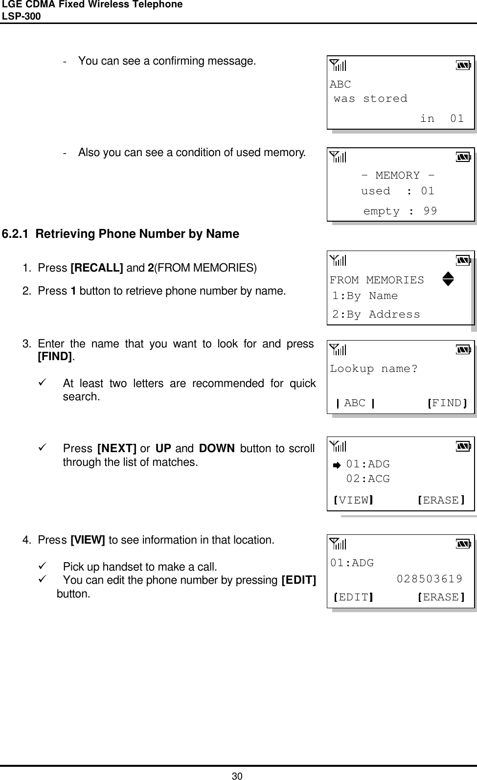 LGE CDMA Fixed Wireless Telephone                                       LSP-300     30 ABCwas stored            in  01- MEMORY -empty : 99used  : 01Lookup name?FINDABC01:ADG         028503619ERASEEDITFROM MEMORIES2:By Address1:By Name01:ADGERASEVIEW02:ACG - You can see a confirming message.       - Also you can see a condition of used memory.      6.2.1  Retrieving Phone Number by Name  1. Press [RECALL] and 2(FROM MEMORIES) 2. Press 1 button to retrieve phone number by name.    3. Enter the name that you want to look for and press [FIND].  ü At least two letters are recommended for quick search.    ü Press [NEXT] or UP and DOWN  button to scroll through the list of matches.       4. Press [VIEW] to see information in that location.   ü Pick up handset to make a call. ü You can edit the phone number by pressing [EDIT] button.             