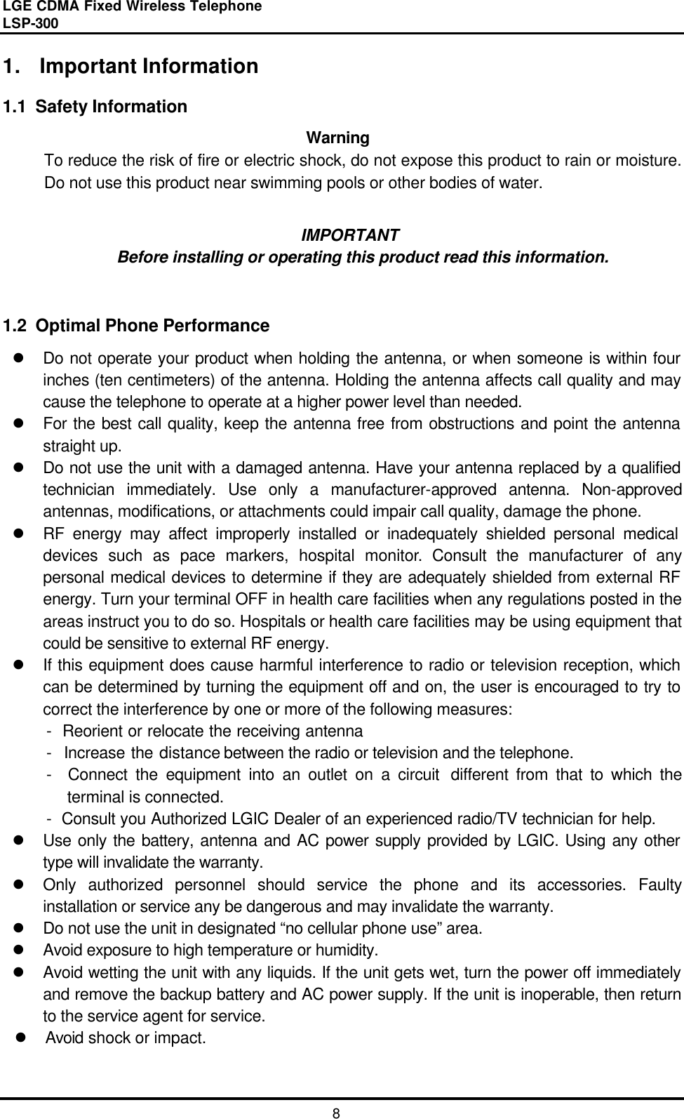 LGE CDMA Fixed Wireless Telephone                                       LSP-300     8 1. Important Information  1.1  Safety Information   Warning To reduce the risk of fire or electric shock, do not expose this product to rain or moisture. Do not use this product near swimming pools or other bodies of water.  IMPORTANT Before installing or operating this product read this information.   1.2  Optimal Phone Performance l Do not operate your product when holding the antenna, or when someone is within four inches (ten centimeters) of the antenna. Holding the antenna affects call quality and may cause the telephone to operate at a higher power level than needed.   l For the best call quality, keep the antenna free from obstructions and point the antenna straight up. l Do not use the unit with a damaged antenna. Have your antenna replaced by a qualified technician immediately. Use only a manufacturer-approved antenna. Non-approved antennas, modifications, or attachments could impair call quality, damage the phone. l RF energy may affect improperly installed or inadequately shielded personal medical devices such as pace markers, hospital monitor. Consult the manufacturer of any personal medical devices to determine if they are adequately shielded from external RF energy. Turn your terminal OFF in health care facilities when any regulations posted in the areas instruct you to do so. Hospitals or health care facilities may be using equipment that could be sensitive to external RF energy. l If this equipment does cause harmful interference to radio or television reception, which can be determined by turning the equipment off and on, the user is encouraged to try to correct the interference by one or more of the following measures: -  Reorient or relocate the receiving antenna -  Increase the distance between the radio or television and the telephone. -  Connect the equipment into an outlet on a circuit different from that to which the                     terminal is connected. -  Consult you Authorized LGIC Dealer of an experienced radio/TV technician for help. l Use only the battery, antenna and AC power supply provided by LGIC. Using any other type will invalidate the warranty. l Only authorized personnel should service the phone and its accessories. Faulty installation or service any be dangerous and may invalidate the warranty. l Do not use the unit in designated “no cellular phone use” area. l Avoid exposure to high temperature or humidity. l Avoid wetting the unit with any liquids. If the unit gets wet, turn the power off immediately and remove the backup battery and AC power supply. If the unit is inoperable, then return to the service agent for service. l Avoid shock or impact.  