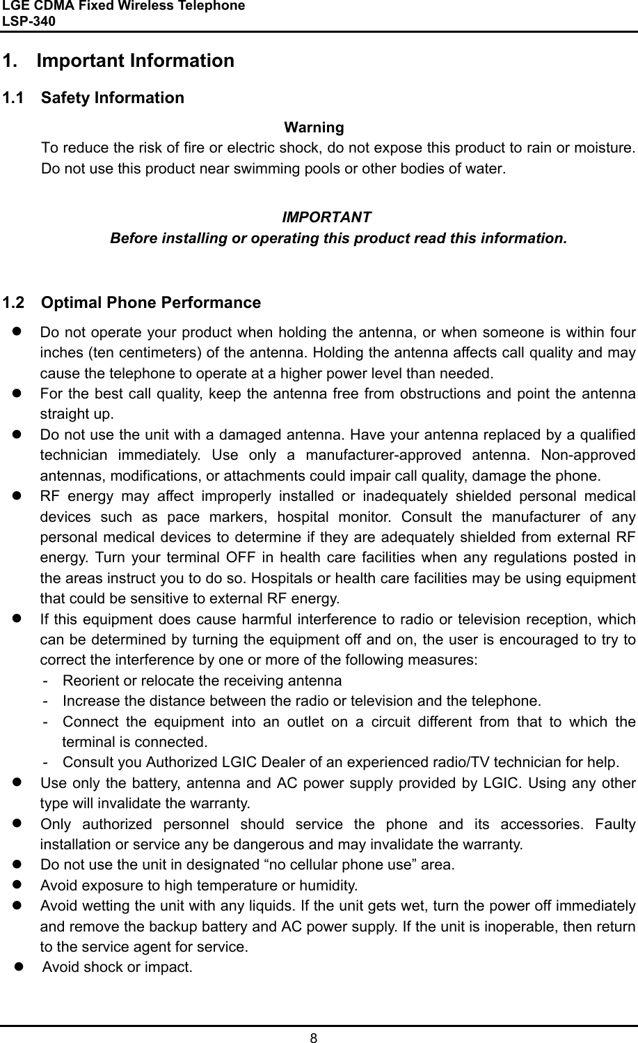 LGE CDMA Fixed Wireless Telephone                                       LSP-340     8  1. Important Information  1.1  Safety Information   Warning To reduce the risk of fire or electric shock, do not expose this product to rain or moisture. Do not use this product near swimming pools or other bodies of water.  IMPORTANT Before installing or operating this product read this information.   1.2  Optimal Phone Performance   Do not operate your product when holding the antenna, or when someone is within four inches (ten centimeters) of the antenna. Holding the antenna affects call quality and may cause the telephone to operate at a higher power level than needed.     For the best call quality, keep the antenna free from obstructions and point the antenna straight up.   Do not use the unit with a damaged antenna. Have your antenna replaced by a qualified technician immediately. Use only a manufacturer-approved antenna. Non-approved antennas, modifications, or attachments could impair call quality, damage the phone.   RF energy may affect improperly installed or inadequately shielded personal medical devices such as pace markers, hospital monitor. Consult the manufacturer of any personal medical devices to determine if they are adequately shielded from external RF energy. Turn your terminal OFF in health care facilities when any regulations posted in the areas instruct you to do so. Hospitals or health care facilities may be using equipment that could be sensitive to external RF energy.   If this equipment does cause harmful interference to radio or television reception, which can be determined by turning the equipment off and on, the user is encouraged to try to correct the interference by one or more of the following measures: -    Reorient or relocate the receiving antenna -    Increase the distance between the radio or television and the telephone. -  Connect the equipment into an outlet on a circuit different from that to which the             terminal is connected. -    Consult you Authorized LGIC Dealer of an experienced radio/TV technician for help.   Use only the battery, antenna and AC power supply provided by LGIC. Using any other type will invalidate the warranty.   Only authorized personnel should service the phone and its accessories. Faulty installation or service any be dangerous and may invalidate the warranty.   Do not use the unit in designated “no cellular phone use” area.   Avoid exposure to high temperature or humidity.   Avoid wetting the unit with any liquids. If the unit gets wet, turn the power off immediately and remove the backup battery and AC power supply. If the unit is inoperable, then return to the service agent for service.   Avoid shock or impact.  