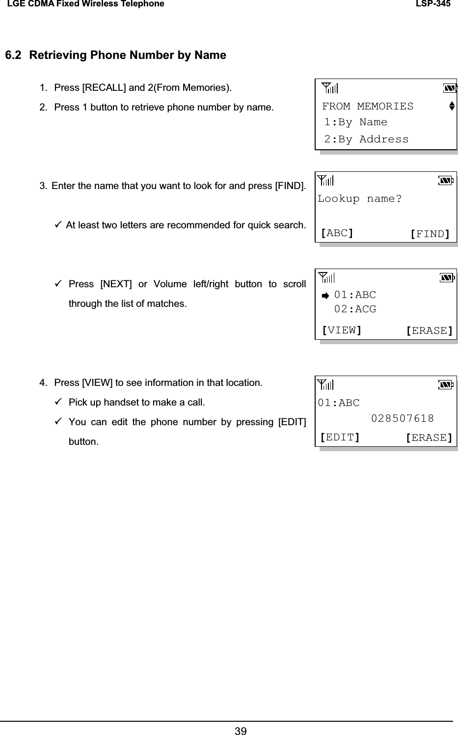 LSP-345LGE CDMA Fixed Wireless Telephone 396.2  Retrieving Phone Number by Name 1.  Press [RECALL] and 2(From Memories). 2.  Press 1 button to retrieve phone number by name. 3. Enter the name that you want to look for and press [FIND]. 3At least two letters are recommended for quick search. 3Press [NEXT] or Volume left/right button to scroll through the list of matches.   4.  Press [VIEW] to see information in that location.   3Pick up handset to make a call. 3You can edit the phone number by pressing [EDIT] button. Lookup name?[FIND][ABC]01:ABC         028507618[ERASE][EDIT]01:ABC[ERASE][VIEW]02:ACGFROM MEMORIES2:By Address1:By Name