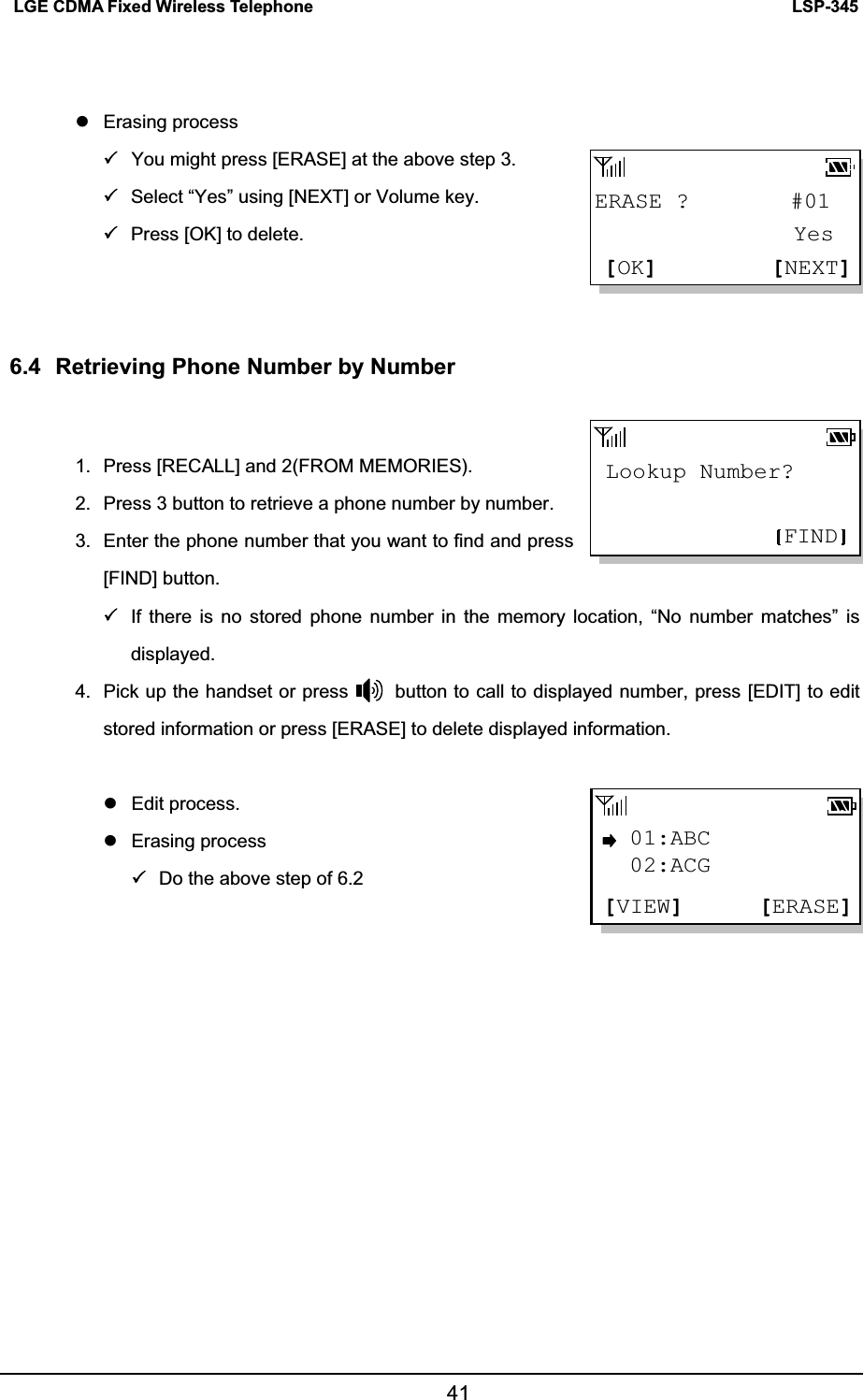LSP-345LGE CDMA Fixed Wireless Telephone 41z Erasing process 3You might press [ERASE] at the above step 3.   3Select “Yes” using [NEXT] or Volume key. 3Press [OK] to delete. 6.4  Retrieving Phone Number by Number 1.  Press [RECALL] and 2(FROM MEMORIES). 2.  Press 3 button to retrieve a phone number by number. 3.  Enter the phone number that you want to find and press [FIND] button. 3If there is no stored phone number in the memory location, “No number matches” is displayed. 4.  Pick up the handset or press          button to call to displayed number, press [EDIT] to edit stored information or press [ERASE] to delete displayed information.   z Edit process. z Erasing process 3Do the above step of 6.2 Lookup Number?FIND01:ABC[ERASE][VIEW]02:ACGERASE ?         #01[NEXT][OK] Yes 