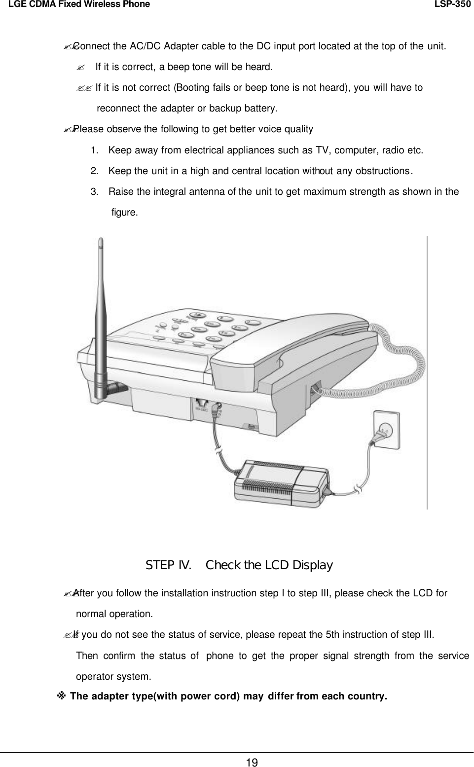   LSP-350 LGE CDMA Fixed Wireless Phone 19 ??Connect the AC/DC Adapter cable to the DC input port located at the top of the unit. ? If it is correct, a beep tone will be heard. ?? If it is not correct (Booting fails or beep tone is not heard), you will have to reconnect the adapter or backup battery. ??Please observe the following to get better voice quality 1. Keep away from electrical appliances such as TV, computer, radio etc. 2. Keep the unit in a high and central location without any obstructions. 3. Raise the integral antenna of the unit to get maximum strength as shown in the   figure.                STEP IV.   Check the LCD Display ??After you follow the installation instruction step I to step III, please check the LCD for   normal operation.  ??If you do not see the status of service, please repeat the 5th instruction of step III. Then confirm  the status of  phone to get the proper signal strength from the service operator system. ※ The adapter type(with power cord) may differ from each country. 