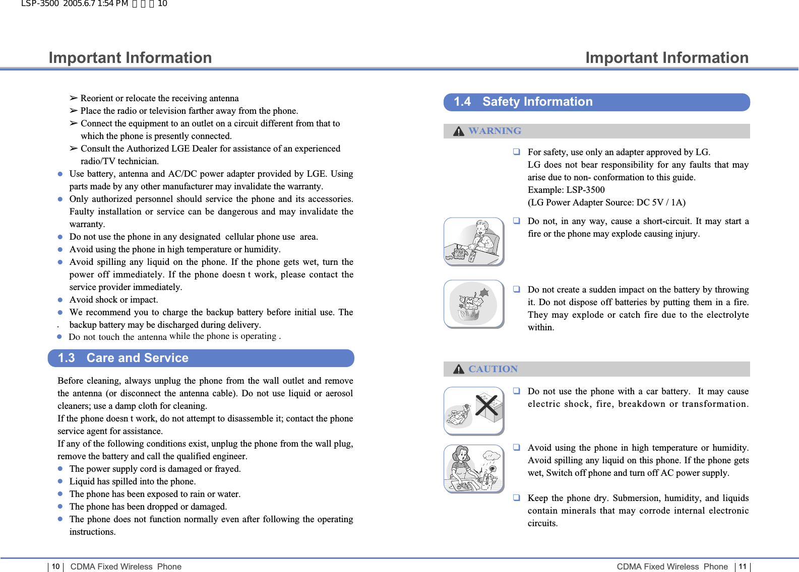 Important Information11CDMA Fixed Wireless  Phone10Important InformationCDMA Fixed Wireless  Phone❑For safety, use only an adapter approved by LG.LG does not bear responsibility for any faults that mayarise due to non- conformation to this guide.Example: LSP-3500(LG Power Adapter Source: DC 5V / 1A) ❑Do not, in any way, cause a short-circuit. It may start a fire or the phone may explode causing injury.❑Do not create a sudden impact on the battery by throwingit. Do not dispose off batteries by putting them in a fire.They may explode or catch fire due to the electrolyte within.❑Do not use the phone with a car battery.  It may cause electric shock, fire, breakdown or transformation.❑Avoid using the phone in high temperature or humidity.Avoid spilling any liquid on this phone. If the phone getswet, Switch off phone and turn off AC power supply.❑Keep the phone dry. Submersion, humidity, and liquidscontain minerals that may corrode internal electroniccircuits.1.4 Safety InformationWARNINGCAUTIONLSP-3500  2005.6.7 1:54 PM  페이지10➢Reorient or relocate the receiving antenna➢Place the radio or television farther away from the phone.➢ Connect the equipment to an outlet on a circuit different from that towhich the phone is presently connected. ➢ Consult the Authorized LGE Dealer for assistance of an experiencedradio/TV technician.●Use battery, antenna and AC/DC power adapter provided by LGE. Usingparts made by any other manufacturer may invalidate the warranty.●Only authorized personnel should service the phone and its accessories.Faulty installation or service can be dangerous and may invalidate thewarranty.●Do not use the phone in any designated  cellular phone use  area.●Avoid using the phone in high temperature or humidity.●Avoid spilling any liquid on the phone. If the phone gets wet, turn thepower off immediately. If the phone doesn t work, please contact theservice provider immediately.●Avoid shock or impact.●We recommend you to charge the backup battery before initial use. Thebackup battery may be discharged during delivery.1.3 Care and ServiceBefore cleaning, always unplug the phone from the wall outlet and removethe antenna (or disconnect the antenna cable). Do not use liquid or aerosolcleaners; use a damp cloth for cleaning.If the phone doesn t work, do not attempt to disassemble it; contact the phoneservice agent for assistance.If any of the following conditions exist, unplug the phone from the wall plug,remove the battery and call the qualified engineer.●The power supply cord is damaged or frayed.●Liquid has spilled into the phone.●The phone has been exposed to rain or water.●The phone has been dropped or damaged.●The phone does not function normally even after following the operatinginstructions..●Do not touch the antenna while the phone is operating .