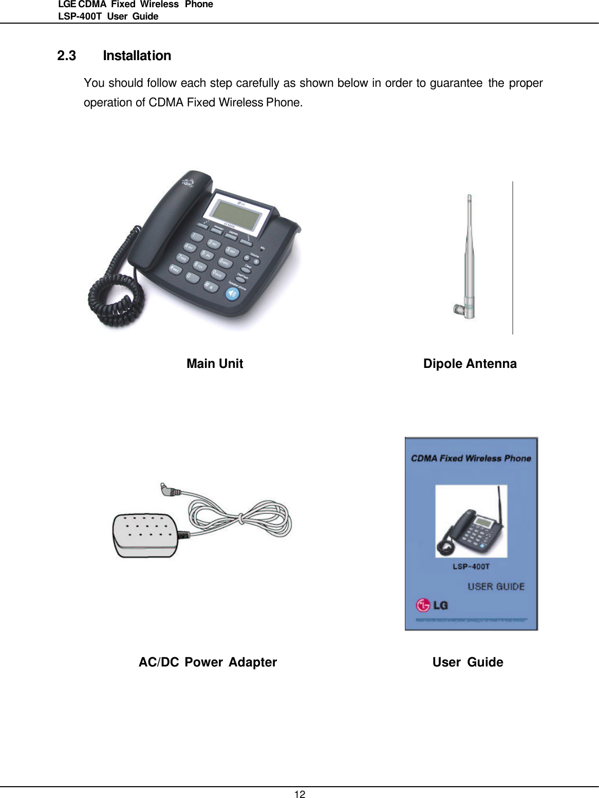   12LGE CDMA Fixed Wireless  Phone LSP-400T  User Guide  2.3 Installation You should follow each step carefully as shown below in order to guarantee the proper operation of CDMA Fixed Wireless Phone.                    Main Unit    Dipole Antenna        AC/DC Power Adapter             User Guide  