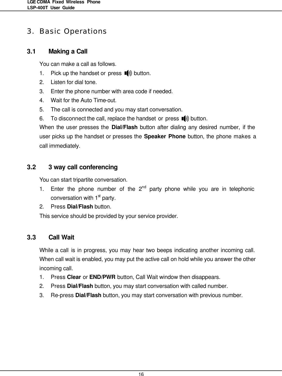   16LGE CDMA Fixed Wireless  Phone LSP-400T  User Guide  3. Basic Operations 3.1 Making a Call You can make a call as follows.   1. Pick up the handset or press     button.   2. Listen for dial tone. 3. Enter the phone number with area code if needed. 4. Wait for the Auto Time-out.   5. The call is connected and you may start conversation. 6. To disconnect the call, replace the handset or press     button. When the user presses the Dial/Flash button after dialing any desired number,  if the user picks up the handset or presses the Speaker Phone button, the phone makes a call immediately.  3.2 3 way call conferencing You can start tripartite conversation.   1. Enter the phone number of the 2nd party phone while you are in telephonic conversation with 1st party. 2. Press Dial/Flash button. This service should be provided by your service provider.  3.3 Call Wait While a call is in progress, you may hear two beeps indicating another incoming call. When call wait is enabled, you may put the active call on hold while you answer the other incoming call. 1. Press Clear or END/PWR button, Call Wait window then disappears. 2. Press Dial/Flash button, you may start conversation with called number. 3. Re-press Dial/Flash button, you may start conversation with previous number.   