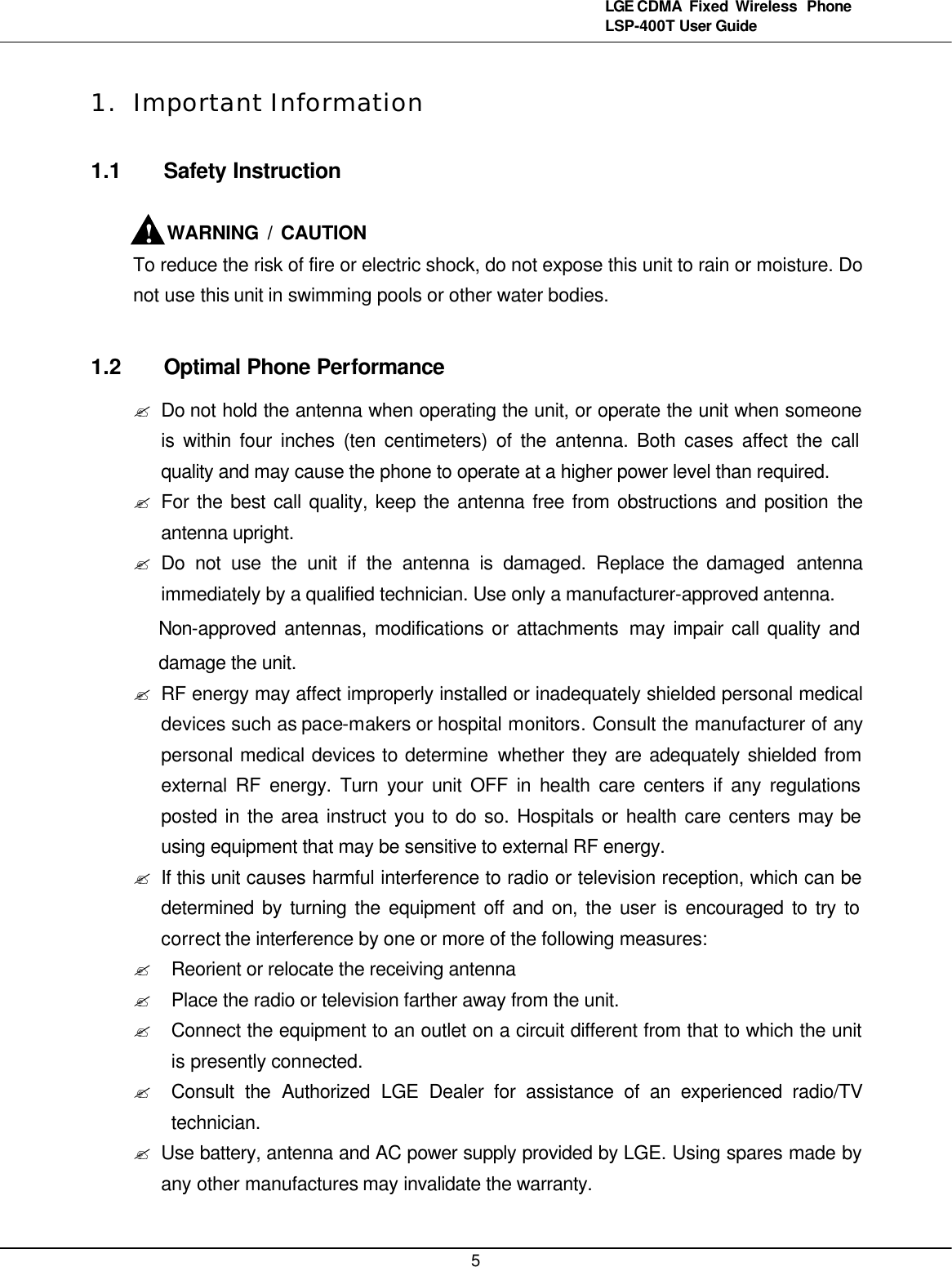   5LGE CDMA Fixed Wireless  Phone LSP-400T User Guide 1. Important Information 1.1 Safety Instruction      WARNING / CAUTION To reduce the risk of fire or electric shock, do not expose this unit to rain or moisture. Do not use this unit in swimming pools or other water bodies.  1.2 Optimal Phone Performance ? Do not hold the antenna when operating the unit, or operate the unit when someone is within four inches (ten centimeters) of the antenna. Both cases affect the call quality and may cause the phone to operate at a higher power level than required. ? For the best call quality, keep the antenna free from obstructions and position  the antenna upright. ? Do not use the unit if the antenna is damaged. Replace the damaged  antenna immediately by a qualified technician. Use only a manufacturer-approved antenna.   Non-approved antennas, modifications or attachments may impair call quality and damage the unit. ? RF energy may affect improperly installed or inadequately shielded personal medical devices such as pace-makers or hospital monitors. Consult the manufacturer of any personal medical devices to determine whether they are adequately shielded from external RF energy. Turn your unit OFF in health care centers if any regulations posted in the area instruct you to do so. Hospitals or health care centers may be using equipment that may be sensitive to external RF energy. ? If this unit causes harmful interference to radio or television reception, which can be determined by turning the equipment off and on, the user is encouraged to try to correct the interference by one or more of the following measures: ? Reorient or relocate the receiving antenna ? Place the radio or television farther away from the unit. ? Connect the equipment to an outlet on a circuit different from that to which the unit is presently connected. ? Consult the Authorized LGE Dealer for assistance of an experienced radio/TV technician. ? Use battery, antenna and AC power supply provided by LGE. Using spares made by any other manufactures may invalidate the warranty. ! 