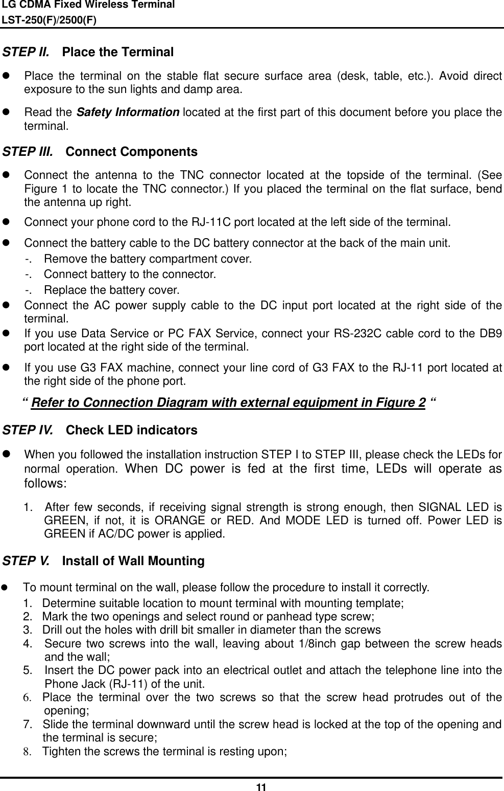 LG CDMA Fixed Wireless Terminal LST-250(F)/2500(F)              11 STEP II.  Place the Terminal l Place the terminal on the stable flat secure surface area (desk, table, etc.). Avoid direct exposure to the sun lights and damp area.   l Read the Safety Information located at the first part of this document before you place the terminal. STEP III.  Connect Components l Connect the antenna to the TNC connector located at the topside of the terminal. (See Figure 1 to locate the TNC connector.) If you placed the terminal on the flat surface, bend the antenna up right.   l Connect your phone cord to the RJ-11C port located at the left side of the terminal. l Connect the battery cable to the DC battery connector at the back of the main unit.     -.  Remove the battery compartment cover.     -.  Connect battery to the connector.     -.  Replace the battery cover. l Connect the AC power supply cable to the DC input port located at the right side of the terminal. l If you use Data Service or PC FAX Service, connect your RS-232C cable cord to the DB9 port located at the right side of the terminal. l If you use G3 FAX machine, connect your line cord of G3 FAX to the RJ-11 port located at the right side of the phone port.    “ Refer to Connection Diagram with external equipment in Figure 2 “ STEP IV.  Check LED indicators l When you followed the installation instruction STEP I to STEP III, please check the LEDs for normal operation. When DC power is fed at the first time, LEDs will operate as follows: 1.  After few seconds, if receiving signal strength is strong enough, then SIGNAL LED is GREEN, if not, it is ORANGE or RED. And MODE LED is turned off. Power LED is GREEN if AC/DC power is applied. STEP V.  Install of Wall Mounting   l  To mount terminal on the wall, please follow the procedure to install it correctly. 1. Determine suitable location to mount terminal with mounting template; 2. Mark the two openings and select round or panhead type screw; 3. Drill out the holes with drill bit smaller in diameter than the screws   4. Secure two screws into the wall, leaving about 1/8inch gap between the screw heads and the wall; 5. Insert the DC power pack into an electrical outlet and attach the telephone line into the Phone Jack (RJ-11) of the unit. 6.  Place the terminal over the two screws so that the screw head protrudes out of the  opening; 7. Slide the terminal downward until the screw head is locked at the top of the opening and the terminal is secure; 8.  Tighten the screws the terminal is resting upon; 