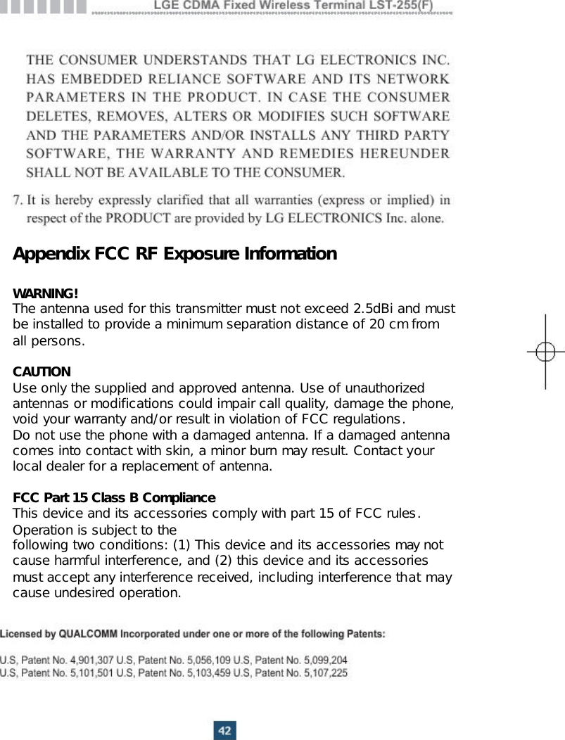 Appendix FCC RF Exposure InformationWARNING!The antenna used for this transmitter must not exceed 2.5dBi and must be installed to provide a minimum separation distance of 20 cm fromall persons.CAUTIONUse only the supplied and approved antenna. Use of unauthorized antennas or modifications could impair call quality, damage the phone, void your warranty and/or result in violation of FCC regulations.Do not use the phone with a damaged antenna. If a damaged antenna comes into contact with skin, a minor burn may result. Contact your local dealer for a replacement of antenna.FCC Part 15 Class B ComplianceThis device and its accessories comply with part 15 of FCC rules. Operation is subject to thefollowing two conditions: (1) This device and its accessories may not cause harmful interference, and (2) this device and its accessories must accept any interference received, including interference that may cause undesired operation.