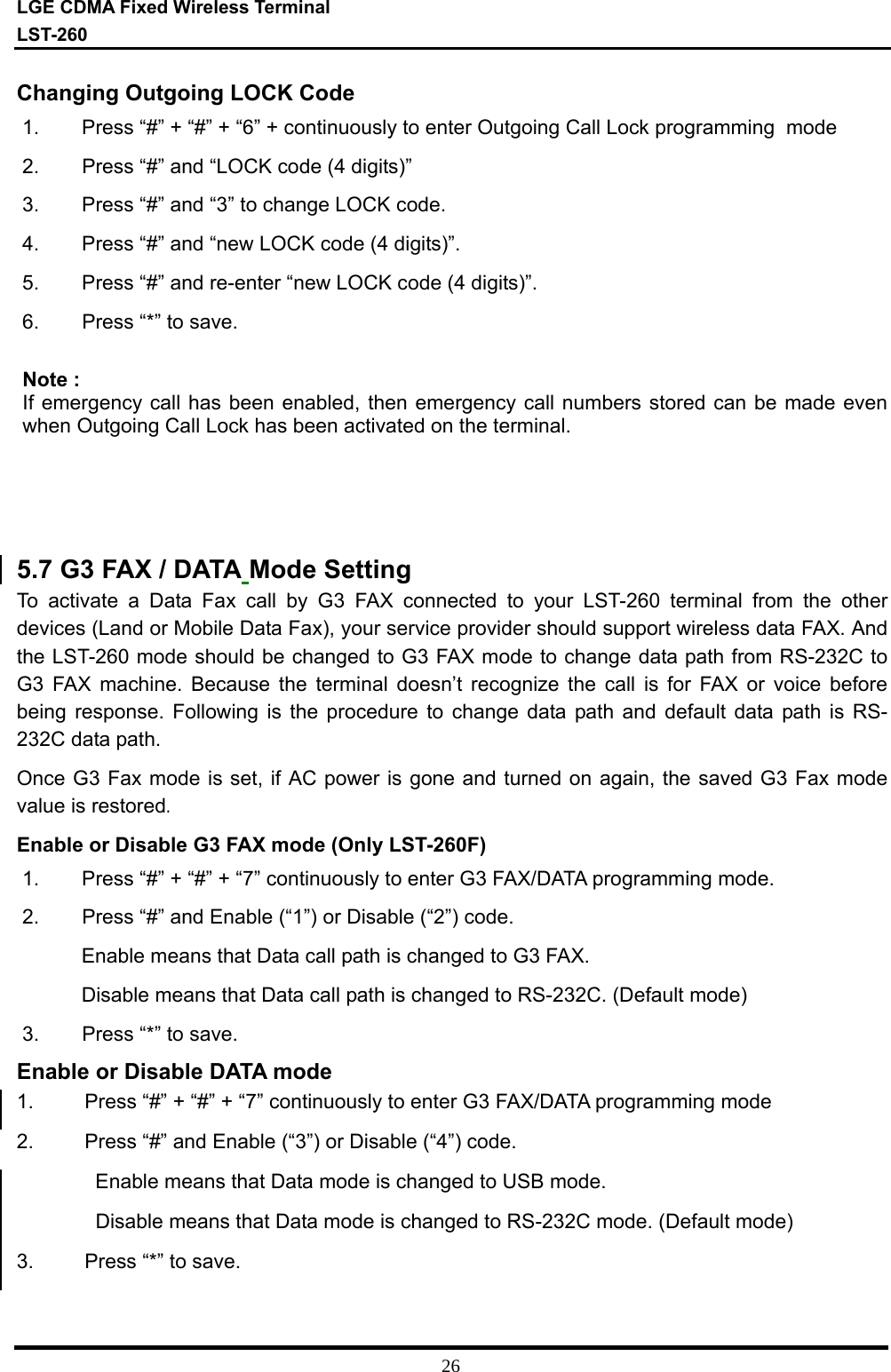 LGE CDMA Fixed Wireless Terminal LST-260         26 Changing Outgoing LOCK Code  1.  Press “#” + “#” + “6” + continuously to enter Outgoing Call Lock programming  mode 2.  Press “#” and “LOCK code (4 digits)” 3.  Press “#” and “3” to change LOCK code. 4.  Press “#” and “new LOCK code (4 digits)”. 5.  Press “#” and re-enter “new LOCK code (4 digits)”. 6.  Press “*” to save.  Note : If emergency call has been enabled, then emergency call numbers stored can be made even when Outgoing Call Lock has been activated on the terminal.      5.7 G3 FAX / DATA Mode Setting  To activate a Data Fax call by G3 FAX connected to your LST-260 terminal from the other devices (Land or Mobile Data Fax), your service provider should support wireless data FAX. And the LST-260 mode should be changed to G3 FAX mode to change data path from RS-232C to G3 FAX machine. Because the terminal doesn’t recognize the call is for FAX or voice before being response. Following is the procedure to change data path and default data path is RS-232C data path. Once G3 Fax mode is set, if AC power is gone and turned on again, the saved G3 Fax mode value is restored. Enable or Disable G3 FAX mode (Only LST-260F) 1.  Press “#” + “#” + “7” continuously to enter G3 FAX/DATA programming mode. 2.  Press “#” and Enable (“1”) or Disable (“2”) code. Enable means that Data call path is changed to G3 FAX. Disable means that Data call path is changed to RS-232C. (Default mode) 3.  Press “*” to save. Enable or Disable DATA mode 1.         Press “#” + “#” + “7” continuously to enter G3 FAX/DATA programming mode 2.         Press “#” and Enable (“3”) or Disable (“4”) code. Enable means that Data mode is changed to USB mode. Disable means that Data mode is changed to RS-232C mode. (Default mode) 3.         Press “*” to save.   