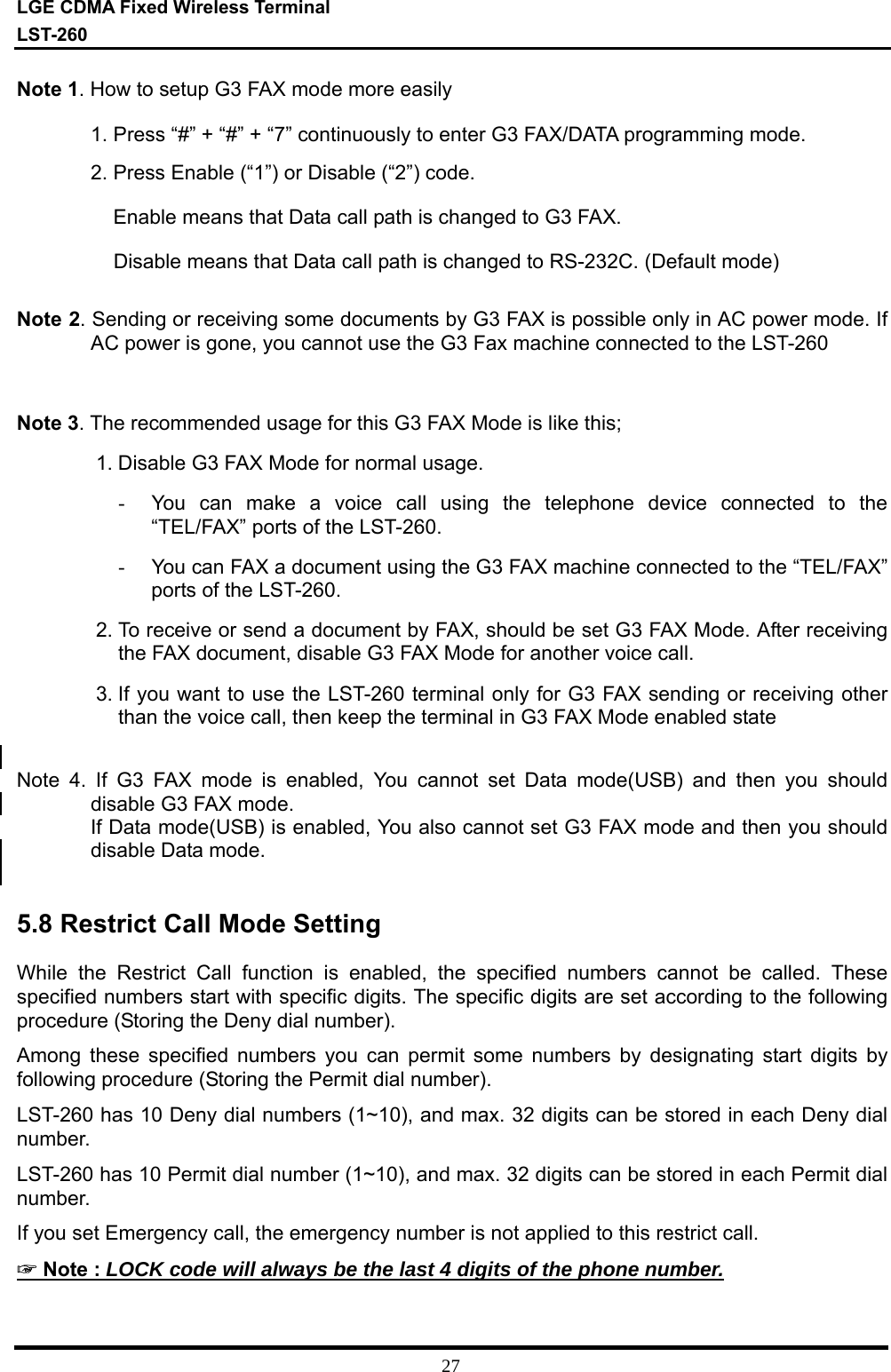 LGE CDMA Fixed Wireless Terminal LST-260         27 Note 1. How to setup G3 FAX mode more easily 1. Press “#” + “#” + “7” continuously to enter G3 FAX/DATA programming mode. 2. Press Enable (“1”) or Disable (“2”) code.     Enable means that Data call path is changed to G3 FAX.     Disable means that Data call path is changed to RS-232C. (Default mode)  Note 2. Sending or receiving some documents by G3 FAX is possible only in AC power mode. If AC power is gone, you cannot use the G3 Fax machine connected to the LST-260   Note 3. The recommended usage for this G3 FAX Mode is like this; 1. Disable G3 FAX Mode for normal usage. -  You can make a voice call using the telephone device connected to the “TEL/FAX” ports of the LST-260. -  You can FAX a document using the G3 FAX machine connected to the “TEL/FAX” ports of the LST-260. 2. To receive or send a document by FAX, should be set G3 FAX Mode. After receiving the FAX document, disable G3 FAX Mode for another voice call. 3. If you want to use the LST-260 terminal only for G3 FAX sending or receiving other than the voice call, then keep the terminal in G3 FAX Mode enabled state  Note 4. If G3 FAX mode is enabled, You cannot set Data mode(USB) and then you should disable G3 FAX mode. If Data mode(USB) is enabled, You also cannot set G3 FAX mode and then you should disable Data mode.   5.8 Restrict Call Mode Setting  While the Restrict Call function is enabled, the specified numbers cannot be called. These specified numbers start with specific digits. The specific digits are set according to the following procedure (Storing the Deny dial number).  Among these specified numbers you can permit some numbers by designating start digits by following procedure (Storing the Permit dial number). LST-260 has 10 Deny dial numbers (1~10), and max. 32 digits can be stored in each Deny dial number. LST-260 has 10 Permit dial number (1~10), and max. 32 digits can be stored in each Permit dial number. If you set Emergency call, the emergency number is not applied to this restrict call.  ☞ Note : LOCK code will always be the last 4 digits of the phone number. 