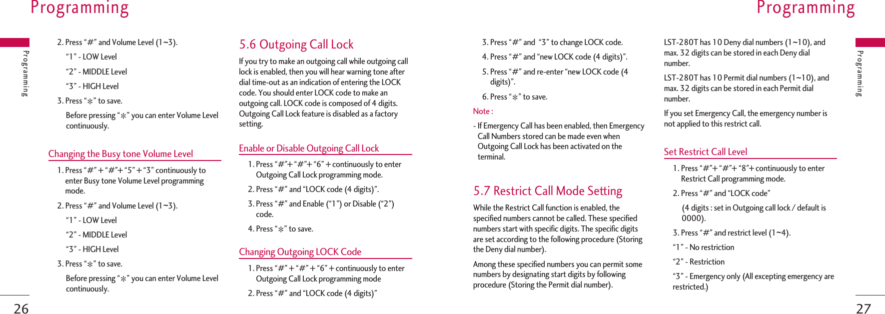 273. Press “#” and  “3” to change LOCK code.4. Press “#” and “new LOCK code (4 digits)”.5. Press “#” and re-enter “new LOCK code (4digits)”.6. Press “J” to save.Note :- If Emergency Call has been enabled, then EmergencyCall Numbers stored can be made even whenOutgoing Call Lock has been activated on theterminal.5.7 Restrict Call Mode SettingWhile the Restrict Call function is enabled, thespecified numbers cannot be called. These specifiednumbers start with specific digits. The specific digitsare set according to the following procedure (Storingthe Deny dial number).Among these specified numbers you can permit somenumbers by designating start digits by followingprocedure (Storing the Permit dial number).LST-280T has 10 Deny dial numbers (1~10), andmax. 32 digits can be stored in each Deny dialnumber.LST-280T has 10 Permit dial numbers (1~10), andmax. 32 digits can be stored in each Permit dialnumber.If you set Emergency Call, the emergency number isnot applied to this restrict call.Set Restrict Call Level1. Press “#”+ “#”+ “8”+ continuously to enterRestrict Call programming mode.2. Press “#” and “LOCK code”(4 digits : set in Outgoing call lock / default is0000).3. Press “#” and restrict level (1~4).“1” - No restriction“2” - Restriction“3” - Emergency only (All excepting emergency arerestricted.)ProgrammingProgramming262. Press “#” and Volume Level (1~3).“1” - LOW Level“2” - MIDDLE Level“3” - HIGH Level3. Press “J” to save.Before pressing “J” you can enter Volume Levelcontinuously.Changing the Busy tone Volume Level1. Press “#” + “#”+ “5” + “3” continuously toenter Busy tone Volume Level programmingmode.2. Press “#” and Volume Level (1~3).“1” - LOW Level“2” - MIDDLE Level“3” - HIGH Level3. Press “J” to save.Before pressing “J” you can enter Volume Levelcontinuously.5.6 Outgoing Call LockIf you try to make an outgoing call while outgoing calllock is enabled, then you will hear warning tone afterdial time-out as an indication of entering the LOCKcode. You should enter LOCK code to make anoutgoing call. LOCK code is composed of 4 digits.Outgoing Call Lock feature is disabled as a factorysetting.Enable or Disable Outgoing Call Lock1. Press “#”+ “#”+ “6” + continuously to enterOutgoing Call Lock programming mode.2. Press “#” and “LOCK code (4 digits)”.3. Press “#” and Enable (“1”) or Disable (“2”)code.4. Press “J” to save.Changing Outgoing LOCK Code1. Press “#” + “#” + “6” + continuously to enterOutgoing Call Lock programming mode2. Press “#” and “LOCK code (4 digits)”ProgrammingProgramming