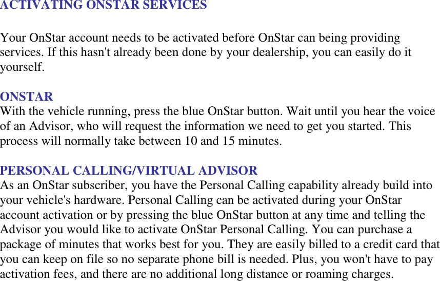 ACTIVATING ONSTAR SERVICES  Your OnStar account needs to be activated before OnStar can being providing services. If this hasn&apos;t already been done by your dealership, you can easily do it yourself.  ONSTAR With the vehicle running, press the blue OnStar button. Wait until you hear the voice of an Advisor, who will request the information we need to get you started. This process will normally take between 10 and 15 minutes.  PERSONAL CALLING/VIRTUAL ADVISOR As an OnStar subscriber, you have the Personal Calling capability already build into your vehicle&apos;s hardware. Personal Calling can be activated during your OnStar account activation or by pressing the blue OnStar button at any time and telling the Advisor you would like to activate OnStar Personal Calling. You can purchase a package of minutes that works best for you. They are easily billed to a credit card that you can keep on file so no separate phone bill is needed. Plus, you won&apos;t have to pay activation fees, and there are no additional long distance or roaming charges.  