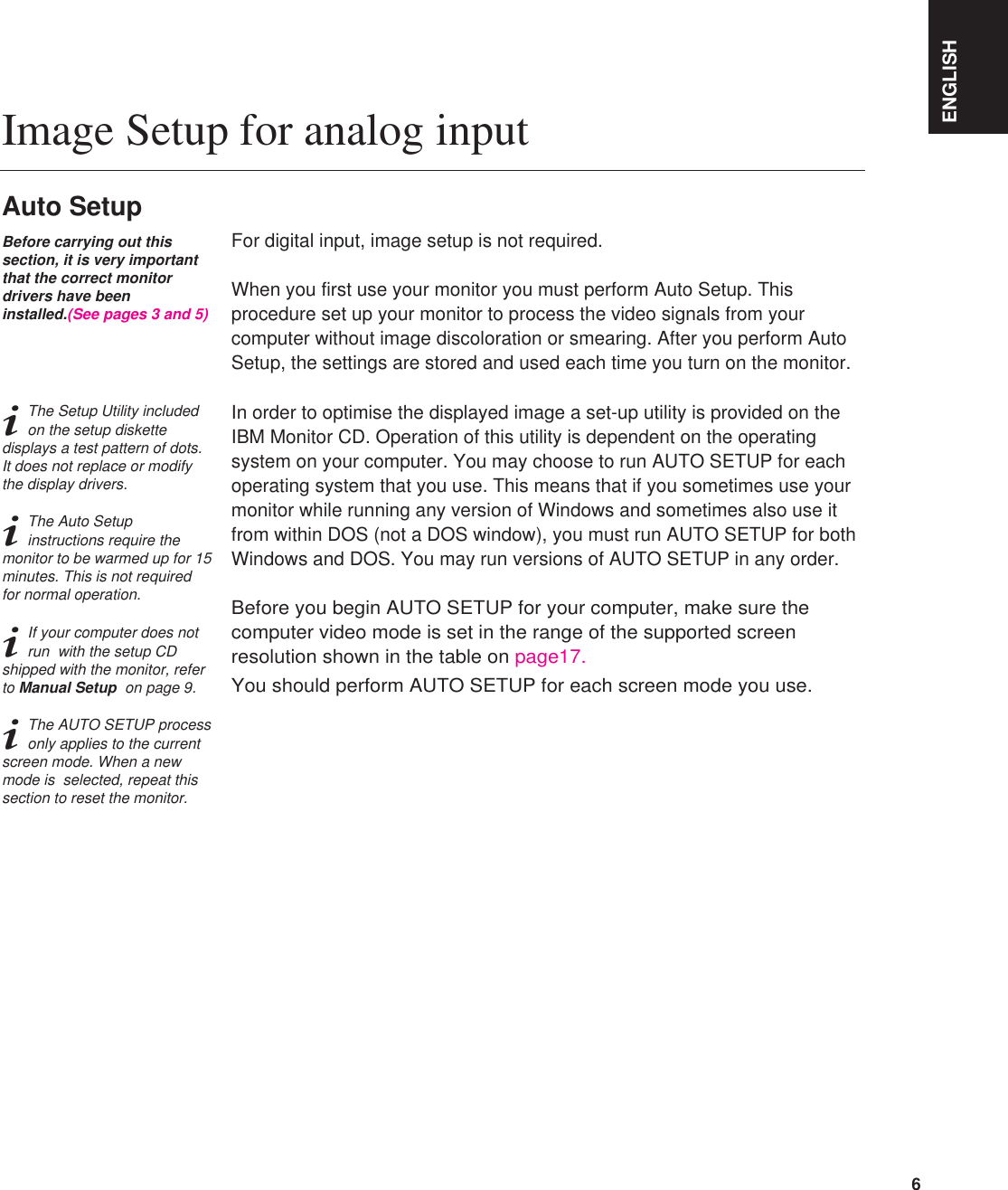 ENGLISH6For digital input, image setup is not required.When you first use your monitor you must perform Auto Setup. Thisprocedure set up your monitor to process the video signals from yourcomputer without image discoloration or smearing. After you perform AutoSetup, the settings are stored and used each time you turn on the monitor.In order to optimise the displayed image a set-up utility is provided on theIBM Monitor CD. Operation of this utility is dependent on the operatingsystem on your computer. You may choose to run AUTO SETUP for eachoperating system that you use. This means that if you sometimes use yourmonitor while running any version of Windows and sometimes also use itfrom within DOS (not a DOS window), you must run AUTO SETUP for bothWindows and DOS. You may run versions of AUTO SETUP in any order.Before you begin AUTO SETUP for your computer, make sure thecomputer video mode is set in the range of the supported screenresolution shown in the table on page17.You should perform AUTO SETUP for each screen mode you use.Image Setup for analog inputAuto SetupBefore carrying out thissection, it is very importantthat the correct monitordrivers have beeninstalled.(See pages 3 and 5)iThe Setup Utility includedon the setup diskettedisplays a test pattern of dots.It does not replace or modifythe display drivers.iThe Auto Setupinstructions require themonitor to be warmed up for 15minutes. This is not requiredfor normal operation.iIf your computer does notrun  with the setup CDshipped with the monitor, referto Manual Setup  on page 9.iThe AUTO SETUP processonly applies to the currentscreen mode. When a newmode is  selected, repeat thissection to reset the monitor.ENGLISH