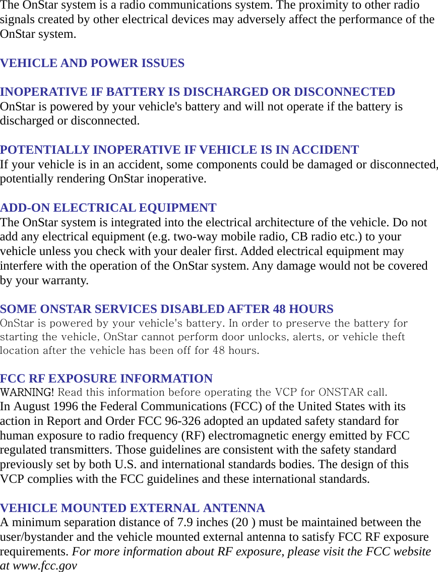 The OnStar system is a radio communications system. The proximity to other radio signals created by other electrical devices may adversely affect the performance of the OnStar system.  VEHICLE AND POWER ISSUES  INOPERATIVE IF BATTERY IS DISCHARGED OR DISCONNECTED OnStar is powered by your vehicle&apos;s battery and will not operate if the battery is discharged or disconnected.  POTENTIALLY INOPERATIVE IF VEHICLE IS IN ACCIDENT If your vehicle is in an accident, some components could be damaged or disconnected, potentially rendering OnStar inoperative.  ADD-ON ELECTRICAL EQUIPMENT The OnStar system is integrated into the electrical architecture of the vehicle. Do not add any electrical equipment (e.g. two-way mobile radio, CB radio etc.) to your vehicle unless you check with your dealer first. Added electrical equipment may interfere with the operation of the OnStar system. Any damage would not be covered by your warranty.  SOME ONSTAR SERVICES DISABLED AFTER 48 HOURS OnStar is powered by your vehicle&apos;s battery. In order to preserve the battery for starting the vehicle, OnStar cannot perform door unlocks, alerts, or vehicle theft location after the vehicle has been off for 48 hours.  FCC RF EXPOSURE INFORMATION WARNING! Read this information before operating the VCP for ONSTAR call. In August 1996 the Federal Communications (FCC) of the United States with its action in Report and Order FCC 96-326 adopted an updated safety standard for human exposure to radio frequency (RF) electromagnetic energy emitted by FCC regulated transmitters. Those guidelines are consistent with the safety standard previously set by both U.S. and international standards bodies. The design of this VCP complies with the FCC guidelines and these international standards.  VEHICLE MOUNTED EXTERNAL ANTENNA  A minimum separation distance of 7.9 inches (20 ) must be maintained between the user/bystander and the vehicle mounted external antenna to satisfy FCC RF exposure requirements. For more information about RF exposure, please visit the FCC website at www.fcc.gov   