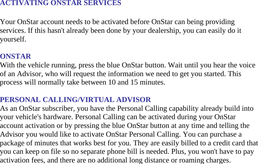 ACTIVATING ONSTAR SERVICES  Your OnStar account needs to be activated before OnStar can being providing services. If this hasn&apos;t already been done by your dealership, you can easily do it yourself.  ONSTAR With the vehicle running, press the blue OnStar button. Wait until you hear the voice of an Advisor, who will request the information we need to get you started. This process will normally take between 10 and 15 minutes.  PERSONAL CALLING/VIRTUAL ADVISOR As an OnStar subscriber, you have the Personal Calling capability already build into your vehicle&apos;s hardware. Personal Calling can be activated during your OnStar account activation or by pressing the blue OnStar button at any time and telling the Advisor you would like to activate OnStar Personal Calling. You can purchase a package of minutes that works best for you. They are easily billed to a credit card that you can keep on file so no separate phone bill is needed. Plus, you won&apos;t have to pay activation fees, and there are no additional long distance or roaming charges.  