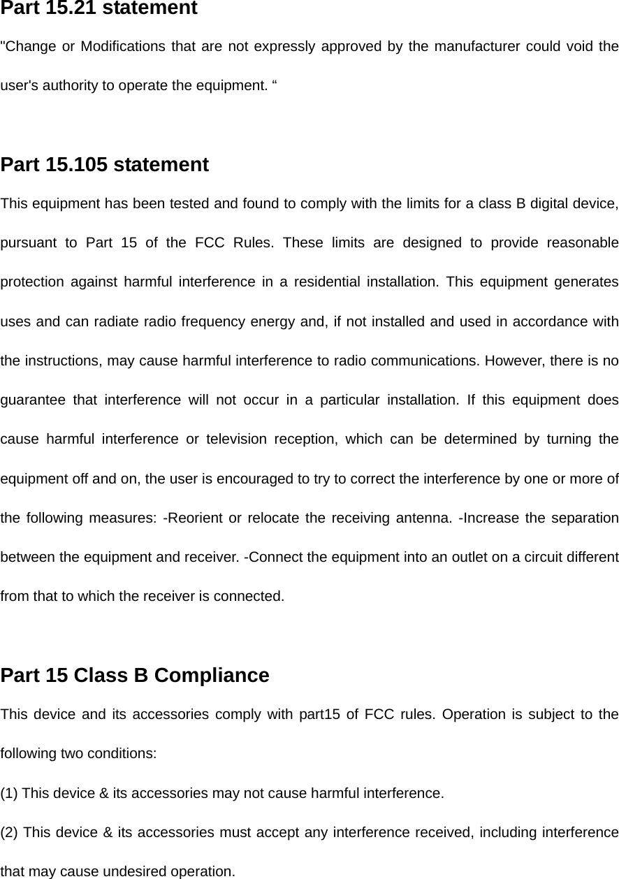Part 15.21 statement   &quot;Change or Modifications that are not expressly approved by the manufacturer could void the user&apos;s authority to operate the equipment. “    Part 15.105 statement   This equipment has been tested and found to comply with the limits for a class B digital device, pursuant to Part 15 of the FCC Rules. These limits are designed to provide reasonable protection against harmful interference in a residential installation. This equipment generates uses and can radiate radio frequency energy and, if not installed and used in accordance with the instructions, may cause harmful interference to radio communications. However, there is no guarantee that interference will not occur in a particular installation. If this equipment does cause harmful interference or television reception, which can be determined by turning the equipment off and on, the user is encouraged to try to correct the interference by one or more of the following measures: -Reorient or relocate the receiving antenna. -Increase the separation between the equipment and receiver. -Connect the equipment into an outlet on a circuit different from that to which the receiver is connected.    Part 15 Class B Compliance   This device and its accessories comply with part15 of FCC rules. Operation is subject to the following two conditions:   (1) This device &amp; its accessories may not cause harmful interference.   (2) This device &amp; its accessories must accept any interference received, including interference that may cause undesired operation.    