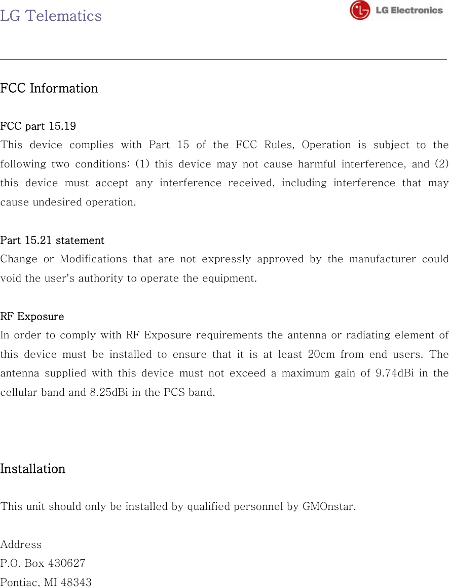 LG Telematics                                     FCC Information    FCC part 15.19   This device complies with Part 15 of the FCC Rules, Operation is  subject  to  the following two conditions: (1) this device may not cause harmful interference, and (2) this  device  must  accept  any  interference  received,  including  interference  that  may cause undesired operation.    Part 15.21 statement Change  or  Modifications  that  are  not  expressly  approved  by  the  manufacturer  could void the user&apos;s authority to operate the equipment.  RF Exposure In order to comply with RF Exposure requirements the antenna or radiating element of this  device  must  be  installed  to  ensure  that  it  is  at  least  20cm  from  end  users.  The antenna  supplied  with  this  device  must  not  exceed  a  maximum  gain  of  9.74dBi  in  the cellular band and 8.25dBi in the PCS band.    Installation    This unit should only be installed by qualified personnel by GMOnstar.    Address   P.O. Box 430627 Pontiac, MI 48343 