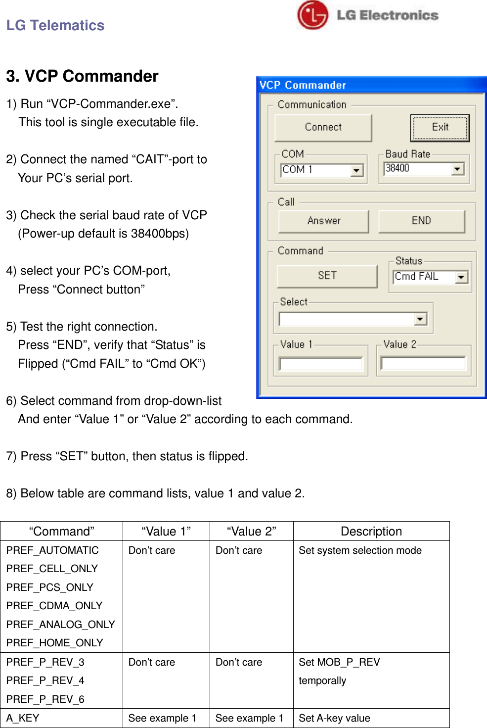 LG Telematics                               3. VCP Commander 1) Run “VCP-Commander.exe”.       This tool is single executable file.  2) Connect the named “CAIT”-port to   Your PC’s serial port.  3) Check the serial baud rate of VCP (Power-up default is 38400bps)  4) select your PC’s COM-port,   Press “Connect button”  5) Test the right connection.   Press “END”, verify that “Status” is Flipped (“Cmd FAIL” to “Cmd OK”)  6) Select command from drop-down-list And enter “Value 1” or “Value 2” according to each command.  7) Press “SET” button, then status is flipped.  8) Below table are command lists, value 1 and value 2.  “Command”  “Value 1”  “Value 2”  Description PREF_AUTOMATIC PREF_CELL_ONLY PREF_PCS_ONLY PREF_CDMA_ONLY PREF_ANALOG_ONLY PREF_HOME_ONLY Don’t care  Don’t care  Set system selection mode PREF_P_REV_3 PREF_P_REV_4 PREF_P_REV_6 Don’t care  Don’t care  Set MOB_P_REV temporally A_KEY  See example 1  See example 1 Set A-key value 