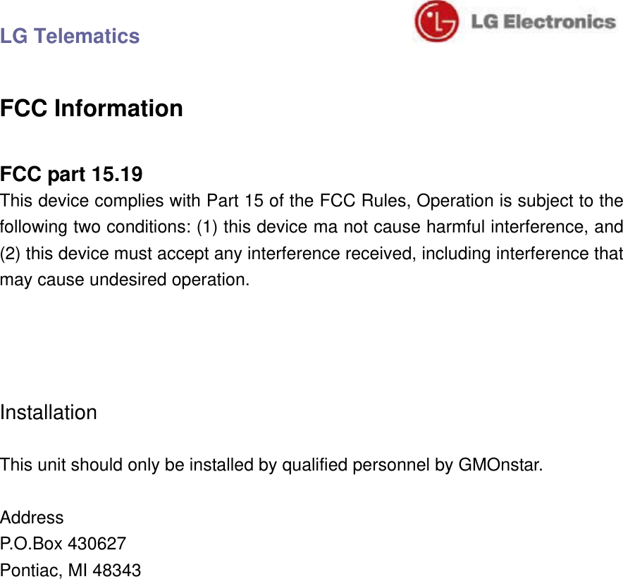 LG Telematics                               FCC Information  FCC part 15.19 This device complies with Part 15 of the FCC Rules, Operation is subject to the following two conditions: (1) this device ma not cause harmful interference, and (2) this device must accept any interference received, including interference that may cause undesired operation.     Installation  This unit should only be installed by qualified personnel by GMOnstar.  Address P.O.Box 430627 Pontiac, MI 48343 