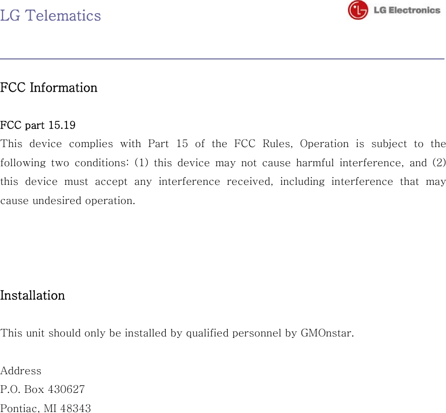 LG Telematics                                     FCC Information    FCC part 15.19   This device complies with Part 15 of the FCC Rules, Operation is  subject  to  the following two conditions: (1) this device may not cause harmful interference, and (2) this  device  must  accept  any  interference  received,  including  interference  that  may cause undesired operation.       Installation    This unit should only be installed by qualified personnel by GMOnstar.    Address   P.O. Box 430627 Pontiac, MI 48343   
