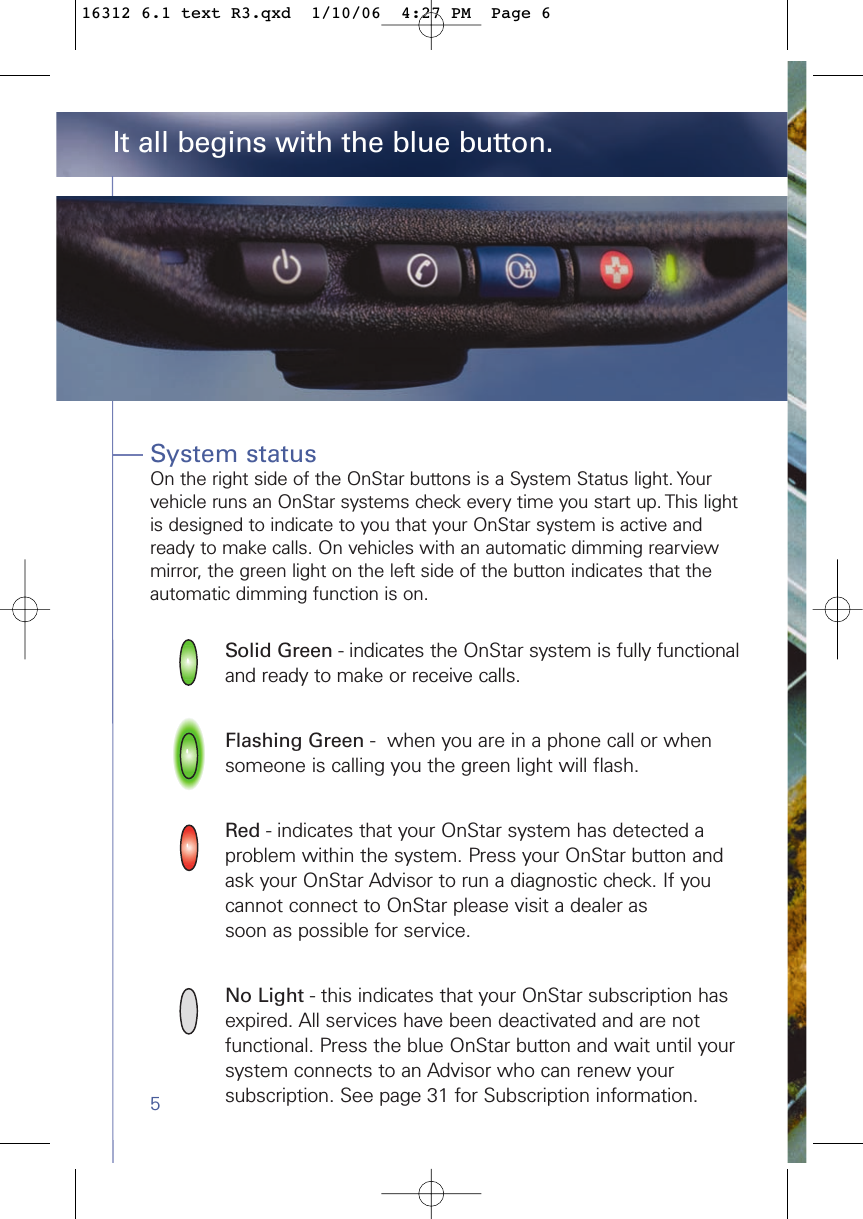 5System statusOn the right side of the OnStar buttons is a System Status light. Yourvehicle runs an OnStar systems check every time you start up. This lightis designed to indicate to you that your OnStar system is active andready to make calls. On vehicles with an automatic dimming rearviewmirror, the green light on the left side of the button indicates that theautomatic dimming function is on. Solid Green - indicates the OnStar system is fully functional and ready to make or receive calls.Flashing Green -  when you are in a phone call or when someone is calling you the green light will flash.Red - indicates that your OnStar system has detected a problem within the system. Press your OnStar button and ask your OnStar Advisor to run a diagnostic check. If you cannot connect to OnStar please visit a dealer as soon as possible for service.No Light - this indicates that your OnStar subscription has expired. All services have been deactivated and are not functional. Press the blue OnStar button and wait until your system connects to an Advisor who can renew yoursubscription. See page 31 for Subscription information. It all begins with the blue button.16312 6.1 text R3.qxd  1/10/06  4:27 PM  Page 6