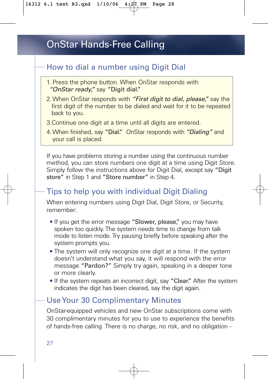 OnStar Hands-Free CallingHow to dial a number using Digit Dial1. Press the phone button. When OnStar responds with “OnStar ready,”say “Digit dial.”2. When OnStar responds with “First digit to dial, please,”say thefirst digit of the number to be dialed and wait for it to be repeatedback to you.3.Continue one digit at a time until all digits are entered.4. When finished, say “Dial.” OnStar responds with“Dialing”andyour call is placed.If you have problems storing a number using the continuous numbermethod, you can store numbers one digit at a time using Digit Store.Simply follow the instructions above for Digit Dial, except say “Digitstore” in Step 1 and ”Store number” in Step 4.Tips to help you with individual Digit DialingWhen entering numbers using Digit Dial, Digit Store, or Security,remember:•If you get the error message “Slower, please,” you may havespoken too quickly. The system needs time to change from talkmode to listen mode. Try pausing briefly before speaking after thesystem prompts you.•The system will only recognize one digit at a time. If the systemdoesn’t understand what you say, it will respond with the errormessage “Pardon?” Simply try again, speaking in a deeper toneor more clearly.•If the system repeats an incorrect digit, say “Clear.” After the systemindicates the digit has been cleared, say the digit again.Use Your 30 Complimentary MinutesOnStar-equipped vehicles and new OnStar subscriptions come with30 complimentary minutes for you to use to experience the benefitsof hands-free calling  There is no charge, no risk, and no obligation -2716312 6.1 text R3.qxd  1/10/06  4:27 PM  Page 28