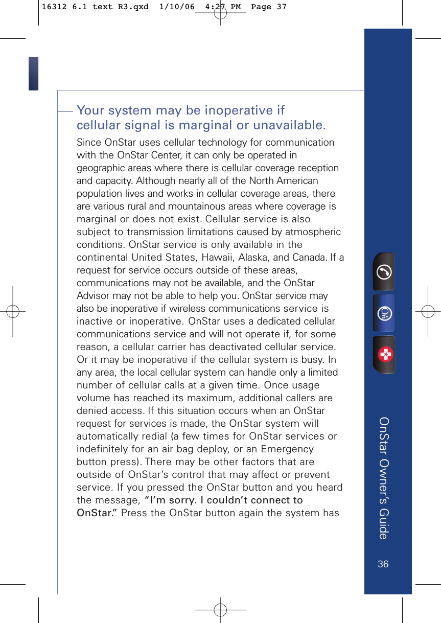 OnStar Owner’s GuideYour system may be inoperative if cellular signal is marginal or unavailable.Since OnStar uses cellular technology for communicationwith the OnStar Center, it can only be operated ingeographic areas where there is cellular coverage receptionand capacity. Although nearly all of the North Americanpopulation lives and works in cellular coverage areas, thereare various rural and mountainous areas where coverage ismarginal or does not exist. Cellular service is alsosubject to transmission limitations caused by atmosphericconditions. OnStar service is only available in thecontinental United States, Hawaii, Alaska, and Canada. If arequest for service occurs outside of these areas,communications may not be available, and the OnStarAdvisor may not be able to help you. OnStar service mayalso be inoperative if wireless communications service isinactive or inoperative. OnStar uses a dedicated cellularcommunications service and will not operate if, for somereason, a cellular carrier has deactivated cellular service.Or it may be inoperative if the cellular system is busy. Inany area, the local cellular system can handle only a limitednumber of cellular calls at a given time. Once usagevolume has reached its maximum, additional callers aredenied access. If this situation occurs when an OnStarrequest for services is made, the OnStar system willautomatically redial (a few times for OnStar services or indefinitely for an air bag deploy, or an Emergencybutton press). There may be other factors that areoutside of OnStar’s control that may affect or preventservice. If you pressed the OnStar button and you heardthe message, “I’m sorry. I couldn’t connect toOnStar.” Press the OnStar button again the system has3616312 6.1 text R3.qxd  1/10/06  4:27 PM  Page 37