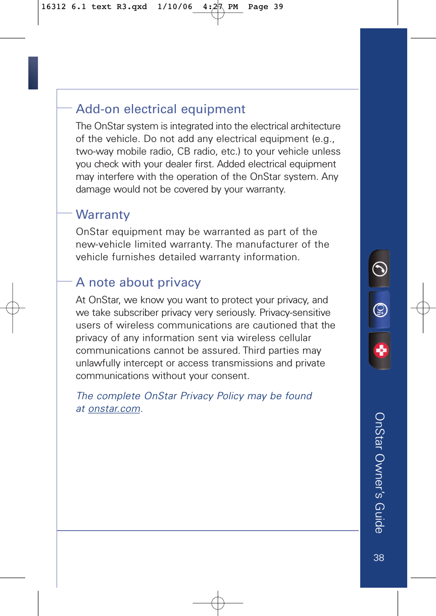 OnStar Owner’s GuideAdd-on electrical equipmentThe OnStar system is integrated into the electrical architectureof the vehicle. Do not add any electrical equipment (e.g.,two-way mobile radio, CB radio, etc.) to your vehicle unlessyou check with your dealer first. Added electrical equipmentmay interfere with the operation of the OnStar system. Anydamage would not be covered by your warranty.Warranty OnStar equipment may be warranted as part of the new-vehicle limited warranty. The manufacturer of the vehicle furnishes detailed warranty information.A note about privacy At OnStar, we know you want to protect your privacy, andwe take subscriber privacy very seriously. Privacy-sensitiveusers of wireless communications are cautioned that theprivacy of any information sent via wireless cellular communications cannot be assured. Third parties mayunlawfully intercept or access transmissions and privatecommunications without your consent.The complete OnStar Privacy Policy may be found at onstar.com.3816312 6.1 text R3.qxd  1/10/06  4:27 PM  Page 39