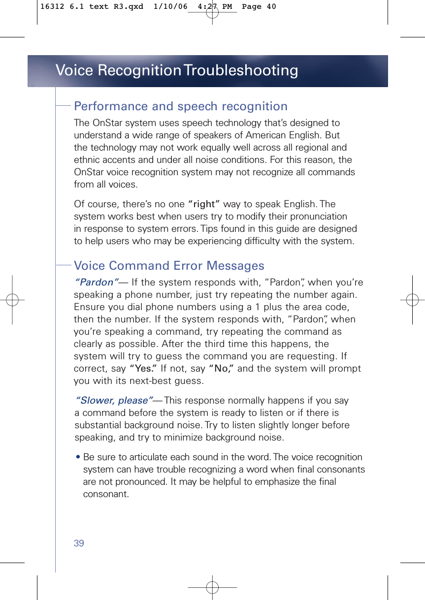 39Performance and speech recognitionThe OnStar system uses speech technology that’s designed to understand a wide range of speakers of American English. But the technology may not work equally well across all regional and ethnic accents and under all noise conditions. For this reason, theOnStar voice recognition system may not recognize all commandsfrom all voices. Of course, there’s no one “right” way to speak English. The system works best when users try to modify their pronunciation in response to system errors. Tips found in this guide are designed to help users who may be experiencing difficulty with the system.  Voice Command Error Messages“Pardon”— If the system responds with, “Pardon”, when you’respeaking a phone number, just try repeating the number again.Ensure you dial phone numbers using a 1 plus the area code,then the number. If the system responds with, “Pardon”, whenyou’re speaking a command, try repeating the command asclearly as possible. After the third time this happens, the system will try to guess the command you are requesting. Ifcorrect, say “Yes.” If not, say “No,” and the system will promptyou with its next-best guess.“Slower, please”— This response normally happens if you say a command before the system is ready to listen or if there is substantial background noise. Try to listen slightly longer before speaking, and try to minimize background noise.•Be sure to articulate each sound in the word. The voice recognitionsystem can have trouble recognizing a word when final consonantsare not pronounced. It may be helpful to emphasize the finalconsonant. Voice Recognition Troubleshooting16312 6.1 text R3.qxd  1/10/06  4:27 PM  Page 40