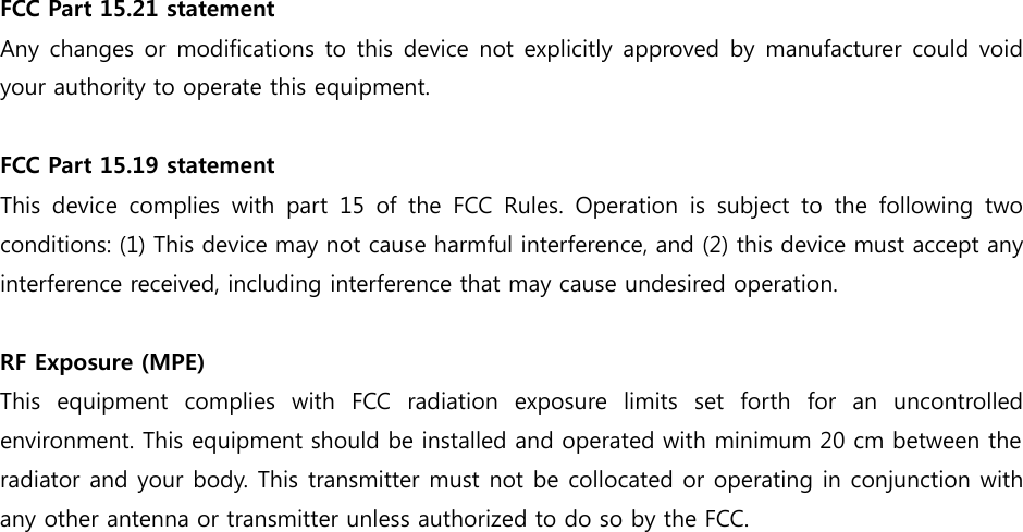 FCC Part 15.21 statement  Any changes or modifications to this device not explicitly  approved by manufacturer could void your authority to operate this equipment.  FCC Part 15.19 statement  This  device  complies  with  part  15  of  the  FCC  Rules.  Operation  is  subject  to  the  following  two conditions: (1) This device may not cause harmful interference, and (2) this device must accept any interference received, including interference that may cause undesired operation.  RF Exposure (MPE)   This  equipment  complies  with  FCC  radiation  exposure  limits  set  forth  for  an  uncontrolled environment. This equipment should be installed and operated with minimum 20 cm between the radiator and your body. This transmitter must not be collocated or operating in conjunction with any other antenna or transmitter unless authorized to do so by the FCC.  