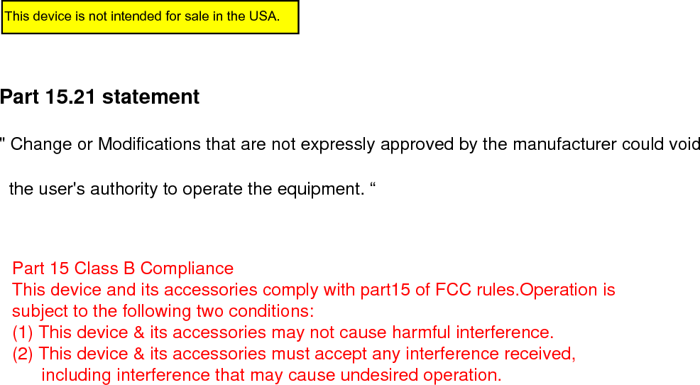 Part 15.21 statement&quot; Change or Modifications that are not expressly approved by the manufacturer could void        the user&apos;s authority to operate the equipment. “This device is not intended for sale in the USA.Part 15 Class B Compliance This device and its accessories comply with part15 of FCC rules.Operation is subject to the following two conditions: (1) This device &amp; its accessories may not cause harmful interference. (2) This device &amp; its accessories must accept any interference received,        including interference that may cause undesired operation.