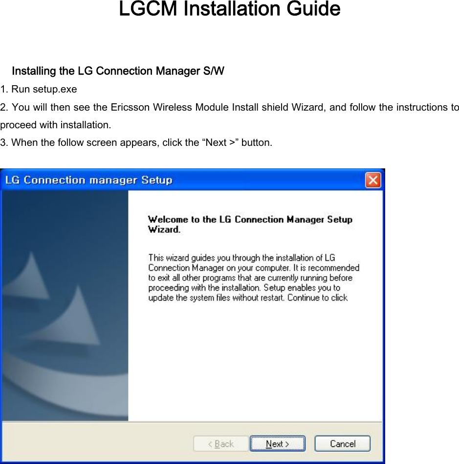 LGCM Installation Guide    Installing the LG Connection Manager S/W 1. Run setup.exe 2. You will then see the Ericsson Wireless Module Install shield Wizard, and follow the instructions to proceed with installation. 3. When the follow screen appears, click the “Next &gt;” button.               