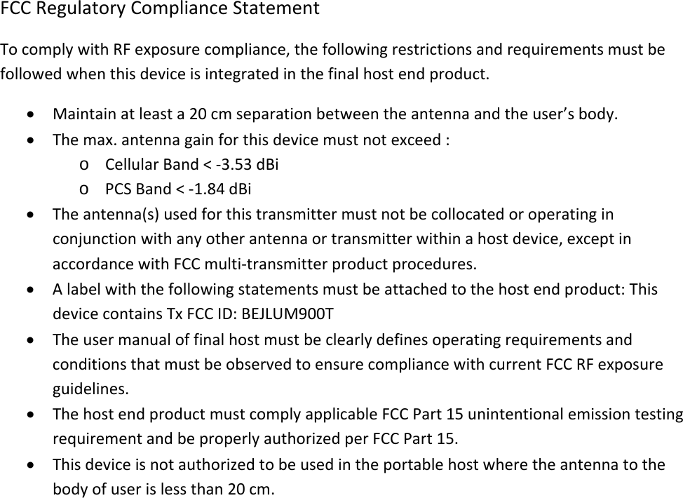 FCCRegulatoryComplianceStatementTocomplywithRFexposurecompliance,thefollowingrestrictionsandrequirementsmustbefollowedwhenthisdeviceisintegratedinthefinalhostendproduct.• Maintainatleasta20cmseparationbetweentheantennaandtheuser’sbody.• Themax.antennagainforthisdevicemustnotexceed:o CellularBand&lt;‐3.53dBio PCSBand&lt;‐1.84dBi• Theantenna(s)usedforthistransmittermustnotbecollocatedoroperatinginconjunctionwithanyotherantennaortransmitterwithinahostdevice,exceptinaccordancewithFCCmulti‐transmitterproductprocedures.• Alabelwiththefollowingstatementsmustbeattachedtothehostendproduct:ThisdevicecontainsTxFCCID:BEJLUM900T• TheusermanualoffinalhostmustbeclearlydefinesoperatingrequirementsandconditionsthatmustbeobservedtoensurecompliancewithcurrentFCCRFexposureguidelines.• ThehostendproductmustcomplyapplicableFCCPart15unintentionalemissiontestingrequirementandbeproperlyauthorizedperFCCPart15.• Thisdeviceisnotauthorizedtobeusedintheportablehostwheretheantennatothebodyofuserislessthan20cm.
