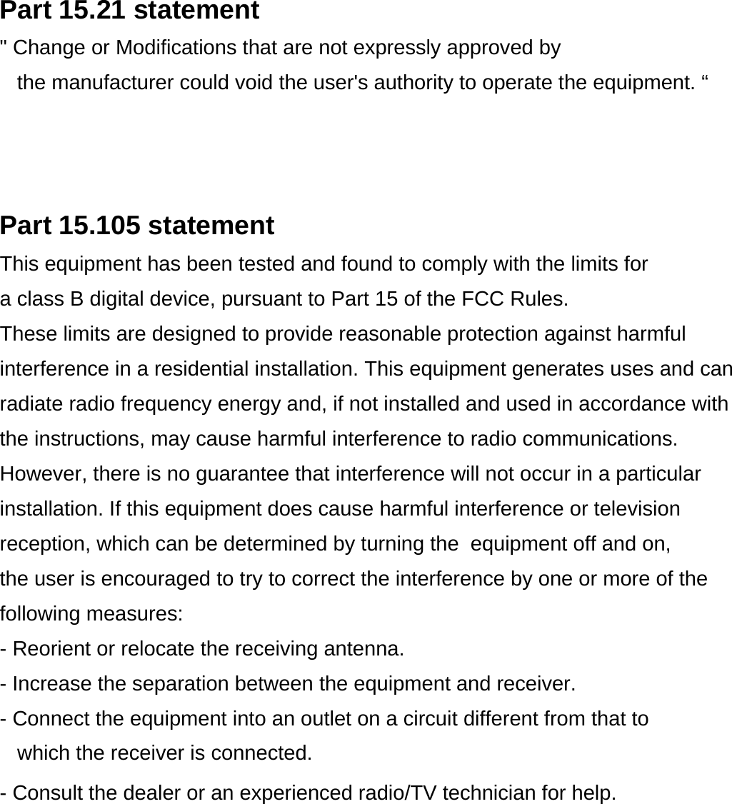 Part 15.21 statement&quot; Change or Modifications that are not expressly approved by the manufacturer could void the user&apos;s authority to operate the equipment. “Part 15.105 statementThis equipment has been tested and found to comply with the limits for a class B digital device, pursuant to Part 15 of the FCC Rules. These limits are designed to provide reasonable protection against harmful interference in a residential installation. This equipment generates uses and canradiate radio frequency energy and, if not installed and used in accordance with the instructions, may cause harmful interference to radio communications. However, there is no guarantee that interference will not occur in a particular installation. If this equipment does cause harmful interference or television reception, which can be determined by turning the  equipment off and on, the user is encouraged to try to correct the interference by one or more of the following measures:- Reorient or relocate the receiving antenna.- Increase the separation between the equipment and receiver.- Connect the equipment into an outlet on a circuit different from that towhich the receiver is connected.- Consult the dealer or an experienced radio/TV technician for help.