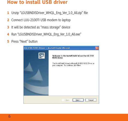 6How to install USB driver1   Unzip “LGUSBNDISDriver_WHQL_Eng_Ver_1.0_All.zip” file2   Connect LUU-2100TI USB modem to laptop3   It will be detected as “mass storage” device4   Run “LGUSBNDISDriver_WHQL_Eng_Ver_1.0_All.exe”5   Press “Next” button