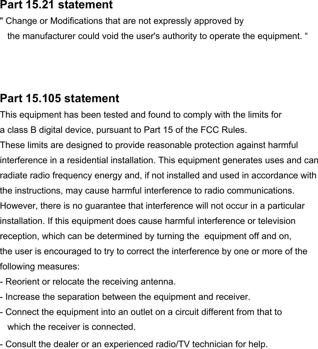 Part 15.21 statement&quot; Change or Modifications that are not expressly approved by the manufacturer could void the user&apos;s authority to operate the equipment. “Part 15.105 statementThis equipment has been tested and found to comply with the limits for a class B digital device, pursuant to Part 15 of the FCC Rules. These limits are designed to provide reasonable protection against harmful interference in a residential installation. This equipment generates uses and canradiate radio frequency energy and, if not installed and used in accordance with the instructions, may cause harmful interference to radio communications. However, there is no guarantee that interference will not occur in a particular installation. If this equipment does cause harmful interference or television reception, which can be determined by turning the  equipment off and on, the user is encouraged to try to correct the interference by one or more of the following measures:- Reorient or relocate the receiving antenna.- Increase the separation between the equipment and receiver.- Connect the equipment into an outlet on a circuit different from that towhich the receiver is connected.- Consult the dealer or an experienced radio/TV technician for help.