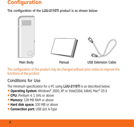 4ConfigurationThe configuration of the LUU-2110TI product is as shown below:Main Body Manual USB Extension CableThe configuration of the product may be changed without prior notice to improve the functions of the product.Conditions for UseThe minimum specification for a PC using LUU-2110TI is as described below:Operating System: Windows® 2000, XP or Vista(32bit, 64bit), Mac® OS XCPU: Pentium 4, 1 GHz or aboveMemory: 128 MB RAM or aboveHard disk space: 100 MB or aboveConnection port: USB slot A-Type•••••