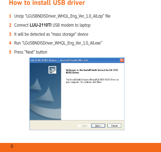 6How to install USB driver1   Unzip “LGUSBNDISDriver_WHQL_Eng_Ver_1.0_All.zip” file2   Connect LUU-2110TI USB modem to laptop3   It will be detected as “mass storage” device4   Run “LGUSBNDISDriver_WHQL_Eng_Ver_1.0_All.exe”5   Press “Next” button