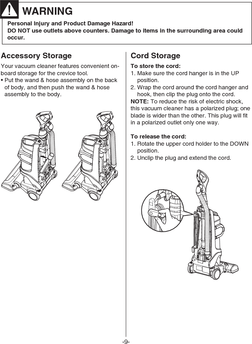 -9-Accessory StorageYour vacuum cleaner features convenient on-board storage for the crevice tool.• Put the wand &amp; hose assembly on the backof body, and then push the wand &amp; hoseassembly to the body.Cord StorageTo store the cord:1. Make sure the cord hanger is in the UPposition.2. Wrap the cord around the cord hanger andhook, then clip the plug onto the cord.NOTE: To reduce the risk of electric shock,this vacuum cleaner has a polarized plug; oneblade is wider than the other. This plug will fitin a polarized outlet only one way. To release the cord:1. Rotate the upper cord holder to the DOWNposition.2. Unclip the plug and extend the cord.Personal Injury and Product Damage Hazard!DO NOT use outlets above counters. Damage to items in the surrounding area couldoccur.WARNING