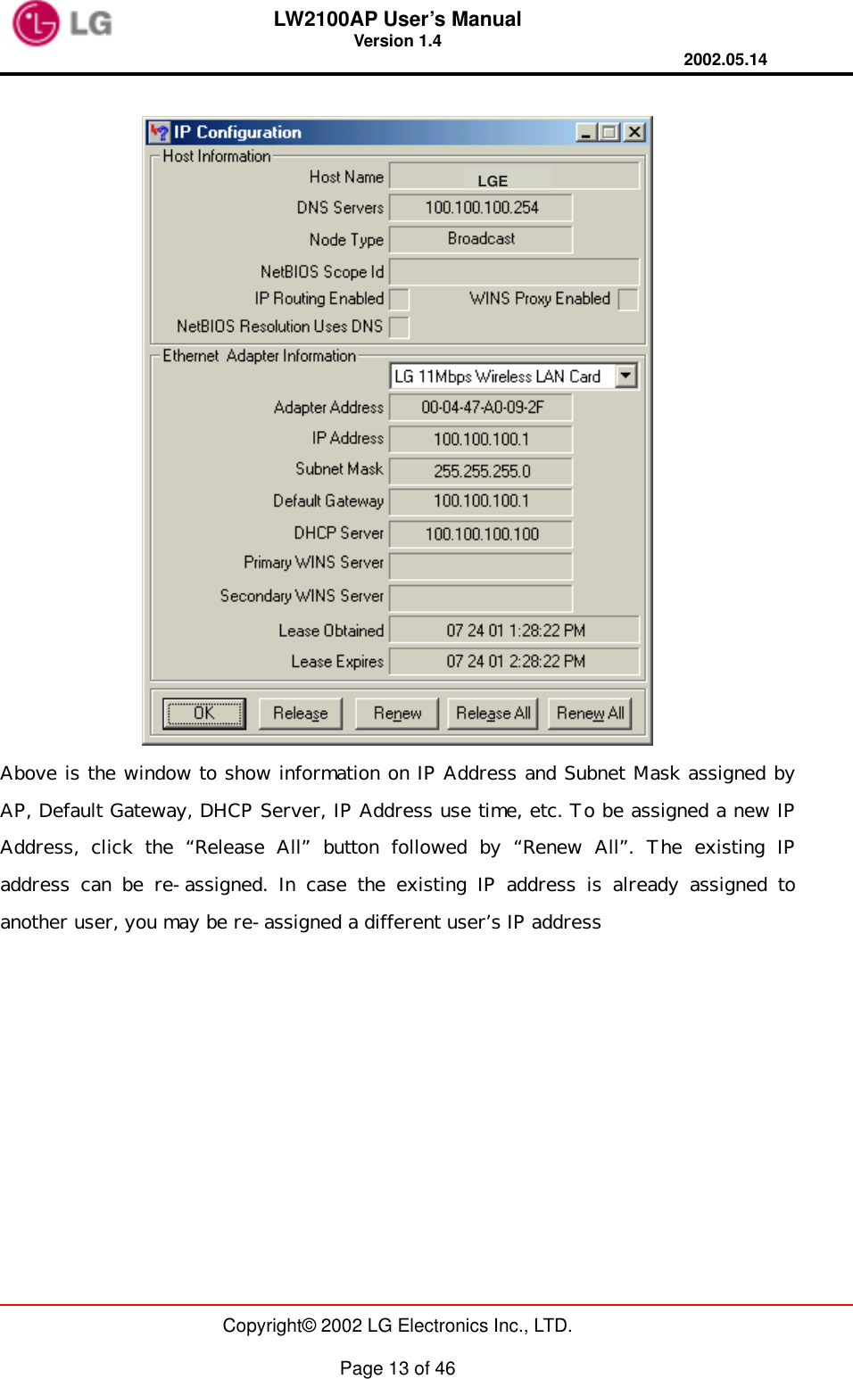 LW2100AP User’s Manual Version 1.4 2002.05.14   Copyright© 2002 LG Electronics Inc., LTD.  Page 13 of 46   Above is the window to show information on IP Address and Subnet Mask assigned by AP, Default Gateway, DHCP Server, IP Address use time, etc. To be assigned a new IP Address, click the “Release All” button followed by “Renew All”. The existing IP address can be re-assigned. In case the existing IP address is already assigned to another user, you may be re-assigned a different user’s IP address LGE
