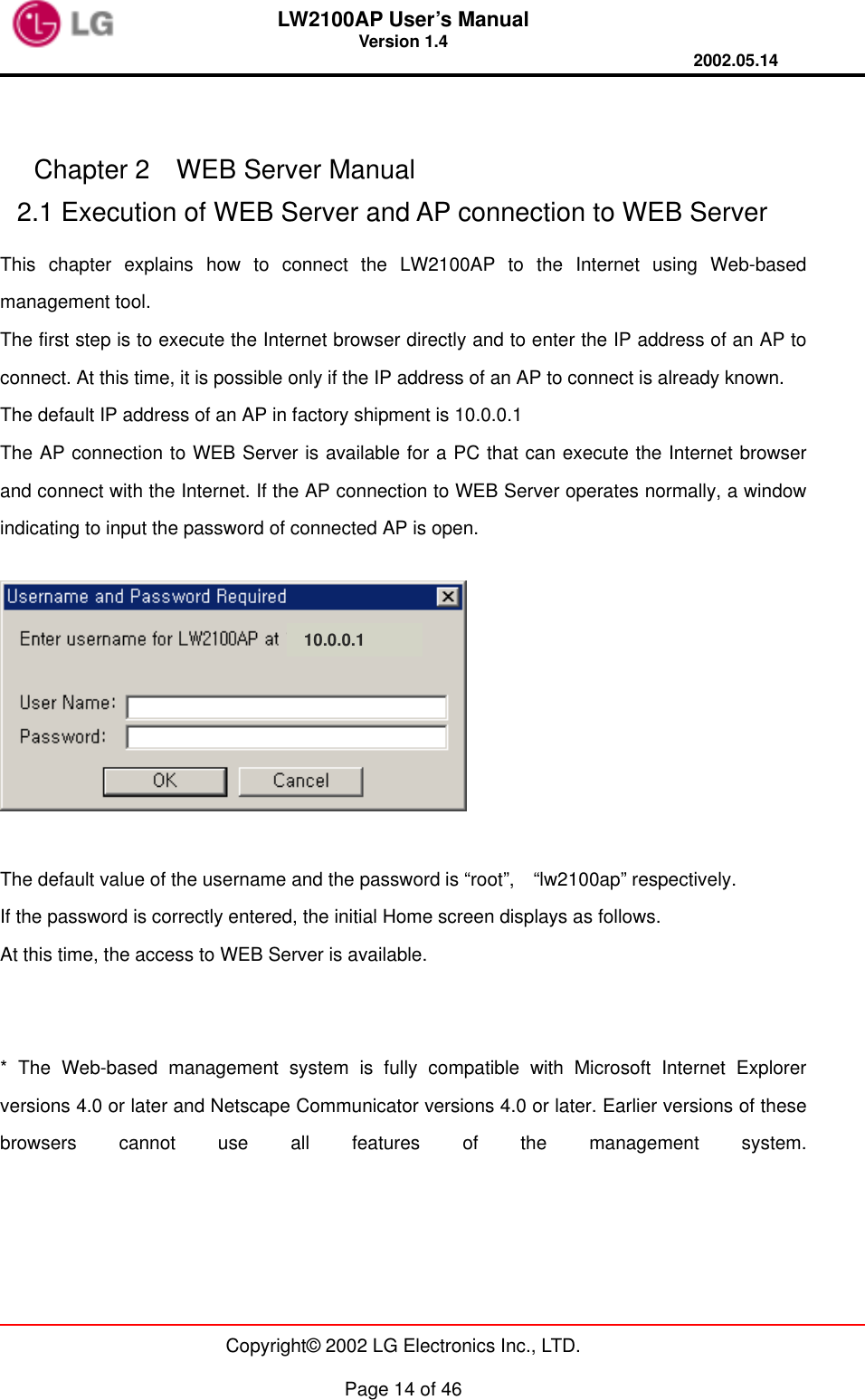 LW2100AP User’s Manual Version 1.4 2002.05.14   Copyright© 2002 LG Electronics Inc., LTD.  Page 14 of 46   Chapter 2  WEB Server Manual 2.1 Execution of WEB Server and AP connection to WEB Server This chapter explains how to connect the LW2100AP to the Internet using Web-based management tool. The first step is to execute the Internet browser directly and to enter the IP address of an AP to connect. At this time, it is possible only if the IP address of an AP to connect is already known. The default IP address of an AP in factory shipment is 10.0.0.1 The AP connection to WEB Server is available for a PC that can execute the Internet browser and connect with the Internet. If the AP connection to WEB Server operates normally, a window indicating to input the password of connected AP is open.      The default value of the username and the password is “root”,  “lw2100ap” respectively. If the password is correctly entered, the initial Home screen displays as follows. At this time, the access to WEB Server is available.   * The Web-based management system is fully compatible with Microsoft Internet Explorer versions 4.0 or later and Netscape Communicator versions 4.0 or later. Earlier versions of these browsers cannot use all features of the management system. 10.0.0.1 