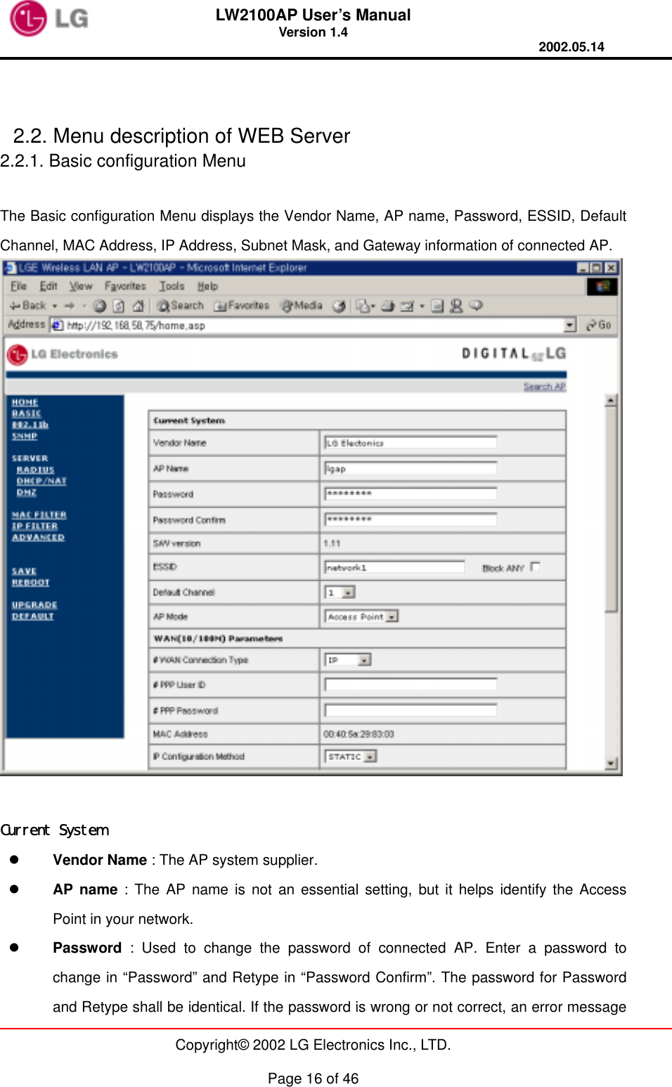 LW2100AP User’s Manual Version 1.4 2002.05.14   Copyright© 2002 LG Electronics Inc., LTD.  Page 16 of 46   2.2. Menu description of WEB Server 2.2.1. Basic configuration Menu  The Basic configuration Menu displays the Vendor Name, AP name, Password, ESSID, Default Channel, MAC Address, IP Address, Subnet Mask, and Gateway information of connected AP.   Current System   Vendor Name : The AP system supplier.   AP name : The AP name is not an essential setting, but it helps identify the Access Point in your network.     Password : Used to change the password of connected AP. Enter a password to change in “Password” and Retype in “Password Confirm”. The password for Password and Retype shall be identical. If the password is wrong or not correct, an error message 