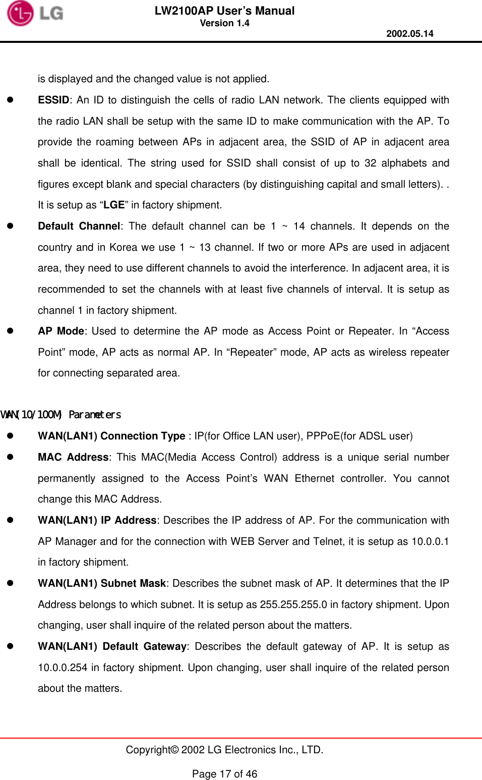 LW2100AP User’s Manual Version 1.4 2002.05.14   Copyright© 2002 LG Electronics Inc., LTD.  Page 17 of 46  is displayed and the changed value is not applied.   ESSID: An ID to distinguish the cells of radio LAN network. The clients equipped with the radio LAN shall be setup with the same ID to make communication with the AP. To provide the roaming between APs in adjacent area, the SSID of AP in adjacent area shall be identical. The string used for SSID shall consist of up to 32 alphabets and figures except blank and special characters (by distinguishing capital and small letters). . It is setup as “LGE” in factory shipment.   Default Channel: The default channel can be 1 ~ 14 channels. It depends on the country and in Korea we use 1 ~ 13 channel. If two or more APs are used in adjacent area, they need to use different channels to avoid the interference. In adjacent area, it is recommended to set the channels with at least five channels of interval. It is setup as channel 1 in factory shipment.   AP Mode: Used to determine the AP mode as Access Point or Repeater. In “Access Point” mode, AP acts as normal AP. In “Repeater” mode, AP acts as wireless repeater for connecting separated area.  WAN(10/100M) Parameters   WAN(LAN1) Connection Type : IP(for Office LAN user), PPPoE(for ADSL user)   MAC Address: This MAC(Media Access Control) address is a unique serial number permanently assigned to the Access Point’s WAN Ethernet controller. You cannot change this MAC Address.   WAN(LAN1) IP Address: Describes the IP address of AP. For the communication with AP Manager and for the connection with WEB Server and Telnet, it is setup as 10.0.0.1 in factory shipment.   WAN(LAN1) Subnet Mask: Describes the subnet mask of AP. It determines that the IP Address belongs to which subnet. It is setup as 255.255.255.0 in factory shipment. Upon changing, user shall inquire of the related person about the matters.   WAN(LAN1) Default Gateway: Describes the default gateway of AP. It is setup as 10.0.0.254 in factory shipment. Upon changing, user shall inquire of the related person about the matters. 