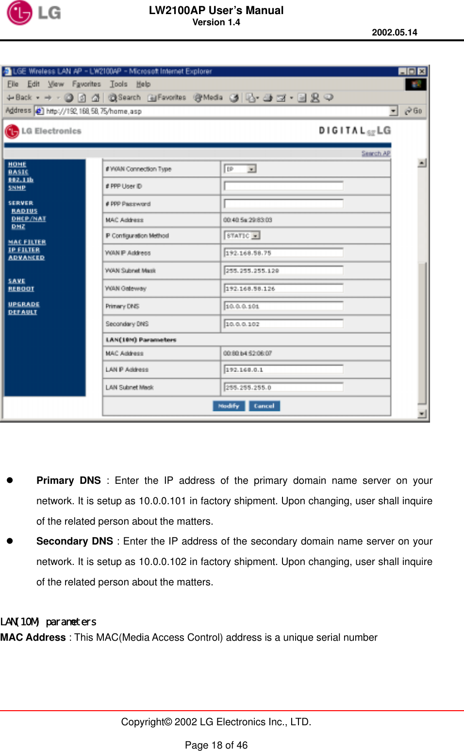 LW2100AP User’s Manual Version 1.4 2002.05.14   Copyright© 2002 LG Electronics Inc., LTD.  Page 18 of 46       Primary DNS : Enter the IP address of the primary domain name server on your network. It is setup as 10.0.0.101 in factory shipment. Upon changing, user shall inquire of the related person about the matters.   Secondary DNS : Enter the IP address of the secondary domain name server on your network. It is setup as 10.0.0.102 in factory shipment. Upon changing, user shall inquire of the related person about the matters.  LAN(10M) parameters MAC Address : This MAC(Media Access Control) address is a unique serial number 