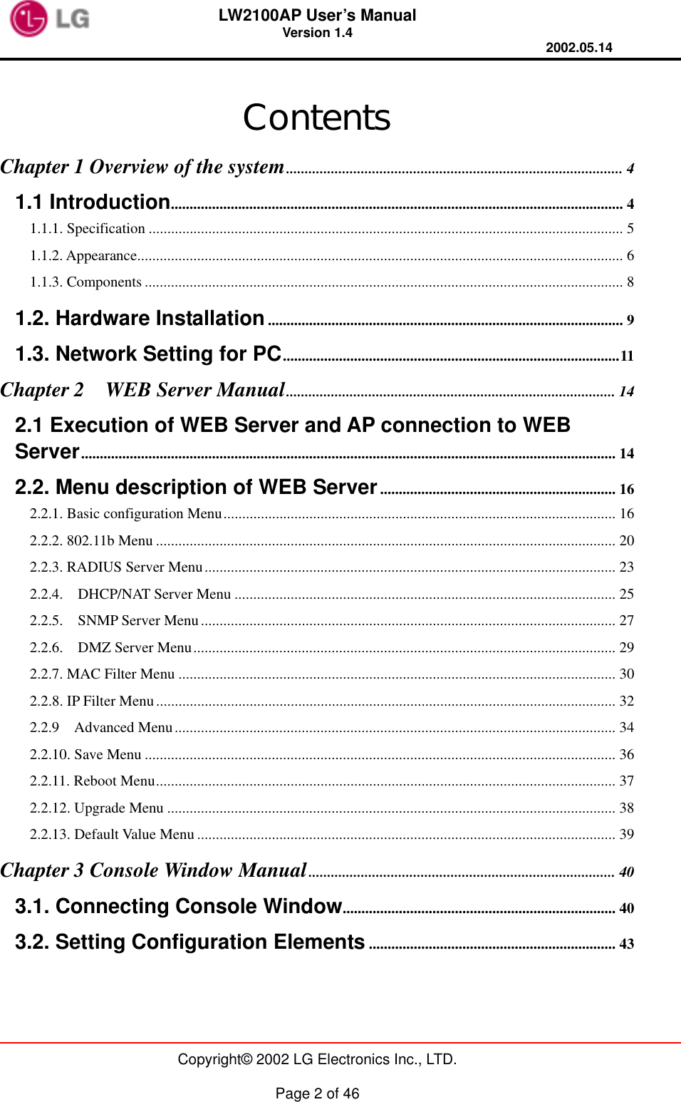 LW2100AP User’s Manual Version 1.4 2002.05.14   Copyright© 2002 LG Electronics Inc., LTD.  Page 2 of 46  Contents Chapter 1 Overview of the system.......................................................................................... 4 1.1 Introduction......................................................................................................................... 4 1.1.1. Specification ............................................................................................................................... 5 1.1.2. Appearance.................................................................................................................................. 6 1.1.3. Components ................................................................................................................................ 8 1.2. Hardware Installation............................................................................................... 9 1.3. Network Setting for PC..........................................................................................11 Chapter 2    WEB Server Manual........................................................................................ 14 2.1 Execution of WEB Server and AP connection to WEB Server............................................................................................................................................... 14 2.2. Menu description of WEB Server............................................................... 16 2.2.1. Basic configuration Menu......................................................................................................... 16 2.2.2. 802.11b Menu ........................................................................................................................... 20 2.2.3. RADIUS Server Menu.............................................................................................................. 23 2.2.4.  DHCP/NAT Server Menu ...................................................................................................... 25 2.2.5.    SNMP Server Menu............................................................................................................... 27 2.2.6.  DMZ Server Menu................................................................................................................. 29 2.2.7. MAC Filter Menu ..................................................................................................................... 30 2.2.8. IP Filter Menu........................................................................................................................... 32 2.2.9  Advanced Menu...................................................................................................................... 34 2.2.10. Save Menu .............................................................................................................................. 36 2.2.11. Reboot Menu........................................................................................................................... 37 2.2.12. Upgrade Menu ........................................................................................................................ 38 2.2.13. Default Value Menu ................................................................................................................ 39 Chapter 3 Console Window Manual.................................................................................. 40 3.1. Connecting Console Window......................................................................... 40 3.2. Setting Configuration Elements .................................................................. 43  